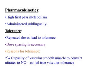 Pharmacokinetics:
•High first pass metabolism
•Administered sublingually.
Tolerance:
•Repeated doses lead to tolerance
•Dose spacing is necessary
•Reasons for tolerance:
 Capacity of vascular smooth muscle to convert
nitrates to NO – called true vascular tolerance
 