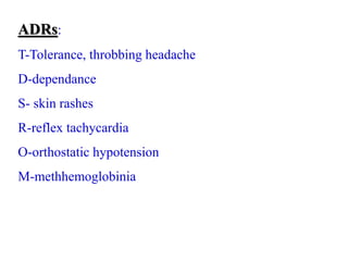 ADRs:
T-Tolerance, throbbing headache
D-dependance
S- skin rashes
R-reflex tachycardia
O-orthostatic hypotension
M-methhemoglobinia
 
