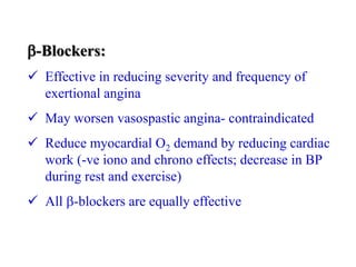 -Blockers:
 Effective in reducing severity and frequency of
exertional angina
 May worsen vasospastic angina- contraindicated
 Reduce myocardial O2 demand by reducing cardiac
work (-ve iono and chrono effects; decrease in BP
during rest and exercise)
 All -blockers are equally effective
 