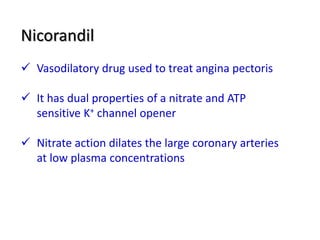 Nicorandil
 Vasodilatory drug used to treat angina pectoris
 It has dual properties of a nitrate and ATP
sensitive K+ channel opener
 Nitrate action dilates the large coronary arteries
at low plasma concentrations
 
