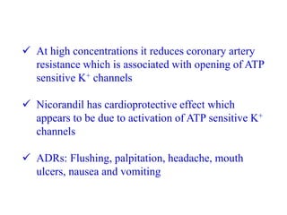  At high concentrations it reduces coronary artery
resistance which is associated with opening of ATP
sensitive K+ channels
 Nicorandil has cardioprotective effect which
appears to be due to activation of ATP sensitive K+
channels
 ADRs: Flushing, palpitation, headache, mouth
ulcers, nausea and vomiting
 