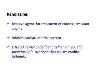 Ranolazine:
 Reserve agent for treatment of chronic, resistant
angina
 Inhibits cardiac late Na+ current
 Effects the Na+ dependent Ca2+ channels and
prevents Ca2+ overload that causes cardiac
ischemia
 
