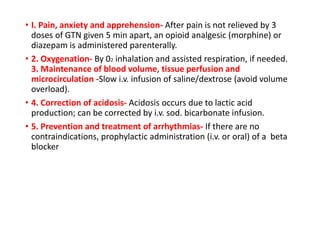 • I. Pain, anxiety and apprehension- After pain is not relieved by 3
doses of GTN given 5 min apart, an opioid analgesic (morphine) or
diazepam is administered parenterally.
• 2. Oxygenation- By 02 inhalation and assisted respiration, if needed.
3. Maintenance of blood volume, tissue perfusion and
microcirculation -Slow i.v. infusion of saline/dextrose (avoid volume
overload).
• 4. Correction of acidosis- Acidosis occurs due to lactic acid
production; can be corrected by i.v. sod. bicarbonate infusion.
• 5. Prevention and treatment of arrhythmias- If there are no
contraindications, prophylactic administration (i.v. or oral) of a beta
blocker
 