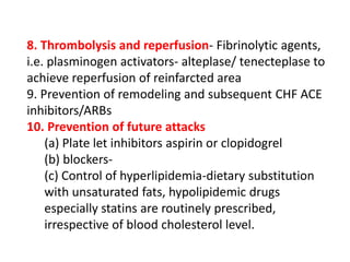8. Thrombolysis and reperfusion- Fibrinolytic agents,
i.e. plasminogen activators- alteplase/ tenecteplase to
achieve reperfusion of reinfarcted area
9. Prevention of remodeling and subsequent CHF ACE
inhibitors/ARBs
10. Prevention of future attacks
(a) Plate let inhibitors aspirin or clopidogrel
(b) blockers-
(c) Control of hyperlipidemia-dietary substitution
with unsaturated fats, hypolipidemic drugs
especially statins are routinely prescribed,
irrespective of blood cholesterol level.
 