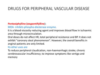 DRUGS FOR PERIPHERAL VASCULAR DISEASE
Pentoxiphylline (oxypentifylline):
MOA- inhibits phospho-diesterase enzyme.
It is a blood viscosity reducing agent and improves blood flow in ischaemic
area through microcirculation.
Oral doses do not affect HR, total peripheral resistance and BP. It does not
exhibit "coronary steal phenomenon". However, the overall benefits in
anginal patients are only limited.
Its other uses are
To reduce peripheral claudication, non-haemorrhagic stroke; chronic
cerebrovascular insufficiency; to improve symptoms like vertigo and
memory
 