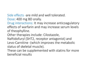 Side effects -are mild and well tolerated.
Dose: 400 mg BD orally.
Drug interactions: It may increase anticoagulatory
effects of warfarin and may increase serum levels
of theophylline.
Other therapies include: Cilostazole,
Naftidofuryl (SHT2, receptor antagonist) and
Levo-Carnitine -(which improves the metabolic
status of skeletal muscle).
These can be supplemented with statins for more
beneficial results
 