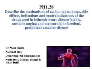 Dr. Mani Bharti
Assistant prof.
Department Of Pharmacology
North DMC Medical college &
HRH, Delhi
PH1.28
Describe the mechanisms of action, types, doses, side
effects, indications and contraindications of the
drugs used in ischemic heart disease (stable,
unstable angina and myocardial infarction),
peripheral vascular disease
 