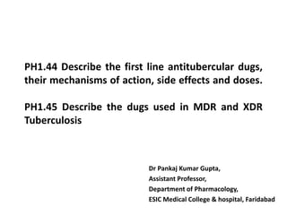 PH1.44 Describe the first line antitubercular dugs,
their mechanisms of action, side effects and doses.
PH1.45 Describe the dugs used in MDR and XDR
Tuberculosis
Dr Pankaj Kumar Gupta,
Assistant Professor,
Department of Pharmacology,
ESIC Medical College & hospital, Faridabad
 