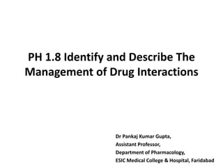 PH 1.8 Identify and Describe The
Management of Drug Interactions
Dr Pankaj Kumar Gupta,
Assistant Professor,
Department of Pharmacology,
ESIC Medical College & Hospital, Faridabad
 