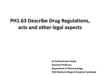PH1.63 Describe Drug Regulations,
acts and other legal aspects
Dr Pankaj Kumar Gupta,
Assistant Professor,
Department of Pharmacology,
ESIC Medical College & Hospital, Faridabad
 