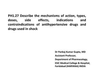 PH1.27 Describe the mechanisms of action, types,
doses, side effects, indications and
contraindications of antihypertensive drugs and
drugs used in shock
Dr Pankaj Kumar Gupta, MD
Assistant Professor,
Department of Pharmacology,
ESIC Medical College & Hospital,
Faridabad (HARYANA) INDIA
 