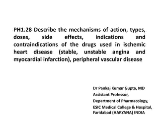 PH1.28 Describe the mechanisms of action, types,
doses, side effects, indications and
contraindications of the drugs used in ischemic
heart disease (stable, unstable angina and
myocardial infarction), peripheral vascular disease
Dr Pankaj Kumar Gupta, MD
Assistant Professor,
Department of Pharmacology,
ESIC Medical College & Hospital,
Faridabad (HARYANA) INDIA
 
