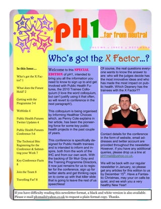 pH 1                                 …far from neutral
                                                         V O L U M E   1   I S S U E   3   D E C E M B E R




                         Who’s got the X Factor…?
 In this Issue...        Welcome to this special                  Of course, the real questions every-
                                                                  one wants to know the answer to
                         edition of pH1, intended to              are: who will the judges decide has
 Who’s got the X Fac-
                         bring you all the information you        the most innovative ideas and who
 tor? 1
                         need to know to sign up to and get       has made the most impact on pub-
                         involved with Public Health Fu-          lic health. Which Deanery has the
 What does the Future    tures, the 2010 Trainee Collo-
 Hold? 2                                                          trainees with the X Factor??
                         quium (I love the word colloquium,
                         but can‟t justify using it that often,
 Getting with the        so will revert to conference in the
 Programme 3-4           next paragraph!).

 Weblinks 4              This colloquium is being organised
                         by Informing Healthier Choices
 Public Health Futures   which, as Penny Cole explains in
 Twitter Updates 4       her article, has been the pioneer-
                         ing force for some key public
 Public Health Futures   health projects in the past couple
 Conference 5-6          of years.                                Contact details for the conference
                                                                  in the form of website, email ad-
 The Technical Bits:     This conference is specifically de-      dresses and twitter account are
 Registering for the     signed for Public Health trainees        provided throughout the newsletter.
 Conference & Submit-    and is intended to inform and in-        However, if you have any additional
                         spire, both from the work of the         queries, please drop us a line at
 ting your Work 7
                         IHC and from our own work. With          pH1mail@yahoo.co.uk.
                         the backing of Sir Muir Gray and
 Key Conference Facts
                         the Training Programme Directors,        We will be back with our regular
 8
                         it now just remains for us to regis-     newsletter in January, so please
                         ter for the conference, sign up for      get any articles for this edition to us
 Join the Team 8         twitter alerts and get thinking caps     by December 15th. Have a Fantas-
                         on to come up with that killer slide     tic Christmas, may your on calls be
 Travelling Far? 8       that is going to leave the rest of us    quiet, and we wish you a very
                         speechless!                              healthy New Year!

If you have difficulty reading this newsletter format, a black and white version is also available.
Please e-mail ph1mail@yahoo.co.uk to request a plain format copy. Thanks.
 