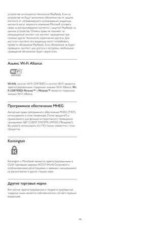 устройстве используется технология PlayReady. Если на 
устройстве не будут выполнены обязательства по защите 
контента от неправомерного использования, владельцы 
контента могут запросить компанию Microsoft отозвать 
права на воспроизведение контента с защитой PlayReady на 
данном устройстве. Отмена права не повлияет на 
незащищенный контент или контент, защищенный при 
помощи других технологий ограничения доступа. Для 
доступа к контенту его владельцы могут потребовать 
провести обновление PlayReady. Если обновление не будет 
проведено, контент, для доступа к которому необходимо 
проведение обновления, будет недоступен. 
Альянс Wi-Fi Alliance 
Wi-Fi®, логотип Wi-Fi CERTIFIED и логотип Wi-Fi являются 
зарегистрированными товарными знаками Wi-Fi Alliance. Wi- 
Fi CERTIFIED Miracast™ и Miracast™ являются товарными 
знаками Wi-Fi Alliance. 
Программное обеспечение MHEG 
Авторские права программного обеспечения MHEG ("ПО"), 
используемого в этом телевизоре ("этом продукте") и 
применяемого для функций интерактивного телевидения, 
принадлежат S&T CLIENT SYSTEMS LIMITED ("Владелец"). 
Вы можете использовать это ПО только совместно с этим 
продуктом. 
Kensington 
Kensington и MicroSaver являются зарегистрированными в 
США торговыми марками ACCO World Corporation с 
опубликованными регистрациями и заявками, находящимися 
на рассмотрении в других странах мира. 
Другие торговые марки 
Все прочие зарегистрированные и незарегистрированные 
товарные знаки являются собственностью соответствующих 
владельцев. 
100 
 