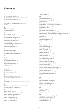 Указатель 
3 
3D, оптимальный просмотр 51 
3D, предупреждение о вреде для здоровья 51 
3D, преобразование 2D в 3D 50 
C 
CAM — Модуль условного доступа. 15 
CI+ 17 
D 
DVB, настройки 35 
DVI, подключение 12 
А 
Авто Surround 3D 79 
Автоматическое обновление канала 33 
Авторегулировка громкости 79 
Активное управление 75 
Акустические системы ТВ 79 
Антенное соединение 8 
Аудиовыход – оптический 13 
Аудиоописание 81 
Аудиосопровождение 83 
Б 
Беспроводная установка 9 
Блокировка канала 28 
Быстрая настройка изображения 74 
В 
ВЧ 79 
Видео напрокат 70 
Видео, воспроизведение 54 
Включение 24 
Включение и выключение 26 
Выбор видео 29 
Г 
Гамма 77 
Гид передач 46 
Громкость наушников 79 
Д 
Движение, Perfect Natural Motion 78 
Домашний кинотеатр, неполадки 18 
Е 
ЕС — маркировка энергоэффективности 83 
Ж 
Жесткий диск USB, пространство на диске 19 
Жесткий диск USB, установка 20 
З 
Запись, вызовы Skype 64 
Запись, запись в настоящее время 58 
Запись, запись по расписанию 58 
Запись, просмотр 59 
Запись, список записей 58 
Запись, что требуется 21 
Запись, что требуется 58 
Звук, проблемы 94 
И 
Игра или компьютер 78 
Игра или компьютер, игра 52 
Игра, играть 54 
Игровая приставка, подключение 19 
Изображение, контрастность подсветки 76 
Изображение, проблемы 93 
Изображение, цвет 75 
Изображение, четкость 76 
Инструкции по безопасности 96 
Интерактивная служба поддержки 95 
Интерактивное телевидение, необходимые компоненты 32 
Интерактивное телевидение, сведения 32 
Интернет 69 
Интернет-телевидение 70 
Инфракрасный датчик 26 
Исправить 95 
К 
Канал, избранное 27 
Канал, переключение 27 
Канал, проблемы 93 
Канал, состояние 31 
Каналы, обновление 35 
Каналы, параметры 33 
Каналы, переименование 28 
Качество приема 36 
Клавиатура, подключение 20 
Код блокировки от детей 30 
Контрастность 78 
Контрастность подсветки 80 
Контрастность подсветки 3D 82 
Контрастность, гамма 79 
Контрастность, контрастность видео 77 
Контрастность, режимы контрастности 76 
Контрастность, световой датчик 77 
Контрастность, яркость 77 
Копирование списка каналов 34 
Копирование списка каналов 33 
Красная кнопка 34 
М 
Местоположение 78 
Местоположение Магазин 80 
Модуль CAM, установка 15 
Музыка, воспроизведение 54 
Мышь, подключение 21 
Н 
Нарушения слуха 81 
Наушники 23 
Низкие частоты 79 
О 
Обращение в компанию Philips 97 
Опции, при выборе каналов 35 
Отключение экрана 56 
Отключение экрана 83 
101 
 