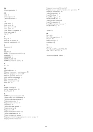 Ш 
Шумоподавление 79 
Э 
ЭСР 89 
Эконастройки 87 
Экранная справка 97 
Я 
Язык аудио 31 
Язык меню 32 
Язык оригинала 33 
Язык, аудио 35 
Язык, меню и сообщения 34 
Язык, оригинала 37 
Яркость 79 
E 
EasyLink 14 
EasyLink, настройки 16 
EasyLink, подключение 14 
F 
Facebook 68 
H 
HbbTV 34 
HDCP, защита от копирования 16 
HDMI ARC 12 
HDMI CEC 16 
HDMI Ultra HD 13 
HDMI-подключение, советы 18 
I 
iTV 36 
M 
Miracast™ 54 
Miracast, блокировка и разблокировка 55 
Miracast, прекращение показа 55 
Miracast, просмотр экрана 55 
Multi room, использование 72 
Multi room, настройка 72 
Multi room, сведения 72 
Multi view 70 
P 
Peжим surround 81 
Perfect Natural Motion 80 
Pixel Plus link 18 
S 
SCART-подключение, советы 13 
Skype™, что потребуется 60 
Skype, автоматический вход 65 
Skype, видеовызовы 63 
Skype, во время записи 66 
Skype, вход 60 
Skype, голосовые вызовы 63 
Skype, контакты 62 
Skype, меню 61 
Skype, новая учетная запись 60 
Skype, принятие вызова 68 
Skype, пропущенные вызовы 64 
Skype, увеличение, панорамирование и наклон камеры 66 
Skype, установка камеры 60 
Skype, учетная запись Microsoft 61 
Skype, фильмы на прокат и приостановка просмотра 70 
Skype, что потребуется 60 
Smart TV, Интернет 81 
Smart TV, обзор 69 
Smart TV, открытие 70 
Smart TV, Multi view 72 
Smart TV, регистрация 68 
Smart TV, сведения 68 
Smart TV, стартовая страница 71 
Smart TV, PIN-код 70 
T 
Twitter 72 
U 
Ultra HD 4 
Ultra HD, подключение 15 
Unicable 42 
USB-клавиатура 22 
USB-мышь 23 
W 
Wi-Fi 11 
Wi-Fi Certified Miracast™ 56 
WPS — PIN-код 21 
Y 
YPbPr-подключение, советы 13 
103 
 