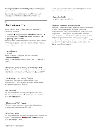 Конфигурация статического IP-адреса укажите IP-адрес и 
другие настройки. 
В целях соблюдения требований по ЭМС используйте 
экранированный FTP кабель Ethernet категории 5E. 
3.3 
Настройки сети 
Чтобы открыть экран сетевых настроек, выполните 
следующие действия. 
1 - Нажмите , выберите пункт Установка и нажмите OK. 
2 - Выберите пункт Сетевые настройки и нажмите OK. 
• Просмотр настроек сети 
В этом разделе отображаются все настройки сети: IP-адрес 
и MAC-адрес, уровень сигнала, скорость передачи данных 
метод шифрования и т. д. 
• Настройки сети 
- Тип сети 
Выбор типа сети: проводная или беспроводная. 
- Конфигурация сети 
Выбор типа конфигурации сети: DHCP или статический IP- 
адрес. 
• Воспроизведение мультимед. контента через Wi-Fi 
Чтобы передавать на телевизор мультимедийные файлы со 
смартфонов или планшетных ПК, включите функцию DMR. 
• Конфигурация статического IP-адреса 
Если в меню "Сетевые настройки" выбран пункт 
"Статический IP", здесь можно задать все необходимые 
настройки статического IP-адреса. 
• Wi-Fi Miracast 
Для получения более подробной информации о Wi-Fi 
Miracast нажмите кнопку  Ключевые слова и найдите 
пункт Wi-Fi Miracast™. 
• Сброс группы Wi-Fi Miracast 
Удаление списка подключенных или заблокированных 
устройств, использующихся с Miracast. 
• Wi-Fi Smart Screen 
Для получения более подробной информации о функции Wi- 
Fi Smart Screen нажмите  Ключевые слова и найдите 
пункт Wi-Fi Smart Screen. 
• Сетевое имя телевизора 
Если в домашней сети несколько телевизоров, их можно 
переименовать в этом разделе. 
• Настройки Netflix 
Настройка параметров Netflix. 
• Очистка хранилища интернет-файлов 
Функция "Очистка хранилища интернет-файлов" позволяет 
удалить все интернет-файлы, которые хранятся в 
телевизоре. При этом удаляются данные о регистрации в 
Philips Smart TV и настройки родительского рейтинга, 
данные для входа в приложения интернет-магазинов, все 
избранные приложения Smart TV, закладки и журнал 
Интернета. Кроме того, интерактивные приложения MHEG 
также могут сохранять в телевизоре cookie-файлы. Эти 
файлы также будут удалены. 
11 
 
