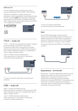 HDMI Ultra HD 
На этом телевизоре можно смотреть видео, снятое с 
исходным разрешением Ultra HD (3840 x 2160 пикселов). 
Подключите плеер Blu-ray, игровую приставку или 
компьютер, которые поддерживают воспроизведение видео 
Ultra HD, к разъему HDMI. Для подключения используйте 
высокоскоростной HDMI-кабель. Интерфейс HDMI UHD 
может предусматривать канал возврата аудиосигнала (ARC), 
но не поддерживать 3D-формат. 
Y Pb Pr — Audio L/R 
Y Pb Pr — Компонентный видеоразъем позволяет создавать 
высококачественное подключение к устройствам. 
Подключение YPbPr может использоваться для приема 
телесигналов высокой четкости (HD). Помимо разъемов Y, 
Pb и Pr, кабели необходимо подключить к аудиоразъемам 
левого и правого звуковых каналов. 
• Для Y и CVBS используется общий разъем. 
• Для компонентного и композитного подключения 
используются общие аудиоразъемы. 
• Только для моделей телевизоров с компонентными 
разъемами. 
CVBS — Audio L/R 
CVBS — композитный видеосигнал для 
высококачественного подключения. Помимо разъема CVBS 
кабели необходимо подключить к аудиоразъемам левого и 
правого звуковых каналов. 
• Для Y и CVBS используется общий разъем. 
• Для компонентного и композитного подключения 
используются общие аудиоразъемы. 
• Только для моделей телевизоров с 
компонентными/композитными разъемами. 
Scart 
Разъем SCART обеспечивает хорошее качество 
подключения. Разъем SCART может использоваться для 
передачи видеосигналов CVBS и RGB, но не позволяет 
принимать телесигналы высокой четкости (HD). Видео- и 
аудиосигнал передается по одному и тому же кабелю. 
Используйте кабель-адаптер SCART для подключения 
устройств. 
Аудиовыход – оптический 
Аудиовыход – оптический обеспечивает высокое качество 
передачи звука. Через оптическое подключение может 
передаваться 5.1-канальный аудиосигнал. Если на 
аудиоустройстве (например, на системе домашнего 
кинотеатра) нет разъема HDMI ARC, то аудиокабель можно 
подключить к оптическому аудиовходу на домашнем 
кинотеатре. Через этот разъем аудиосигнал передается с 
телевизора на домашний кинотеатр. 
13 
 
