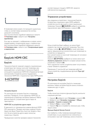 В телевизоре можно указать тип выходного аудосигнала, 
чтобы он соответствовал возможностям системы 
домашнего кинотеатра. 
Для получения более подробной информации нажмите 
 Ключевые слова и найдите пункт Настройки 
аудиовыхода. 
Если звук не совпадает с изображением на экране, можно 
скорректировать синхронизацию аудио- и видеосигнала. 
Для получения более подробной информации нажмите 
 Ключевые слова и найдите пункт Синхронизация аудио- 
и видеосигнала. 
4.2 
EasyLink HDMI CEC 
EasyLink 
Технология EasyLink позволяет управлять подключенными 
устройствами при помощи пульта ДУ телевизора. Для 
взаимодействия с устройствами в технологии EasyLink 
используется подключение HDMI CEC (Управление бытовой 
электроникой). Устройства должны поддерживать 
технологию HDMI CEC и подключаться через HDMI-разъем. 
Настройка EasyLink 
По умолчанию все настройки EasyLink в телевизоре 
включены. Проверьте, что все параметры HDMI CEC на 
подключенных устройствах настроены правильно. Работа 
функции EasyLink с устройствами других марок не 
гарантируется. 
HDMI CEC на устройствах других марок 
В зависимости от производителя названия функции HDMI 
CEC различаются. Примеры некоторых названий: Anynet, 
Aquos Link, Bravia Theatre Sync, Kuro Link, Simplink и Viera 
Link. Не все устройства других марок полностью 
совместимы с EasyLink. 
Приведенные в качестве примеров названия технологий, 
соответствующих стандарту HDMI CEC, являются 
собственностью владельцев. 
Управление устройствами 
Для управления устройством с технологией EasyLink, 
которое было подключено через HDMI, выберите 
устройство (или его функцию) в списке подключений 
телевизора. Нажмите  SOURCES, выберите устройство, 
подключенное через HDMI-разъем, и нажмите OK. 
Когда устройство будет выбрано, им можно будет 
управлять при помощи пульта ДУ телевизора. При этом 
сигналы с кнопок  и  OPTIONS (а также некоторых 
других, предназначенных исключительно для телевизора) на 
устройство не передаются. 
Если нужной кнопки на пульте ДУ телевизора нет, ее можно 
выбрать в меню Опции. 
Нажмите  OPTIONS и выберите на панели меню пункт 
Элементы управления. Выберите на экране нужную кнопку 
устройства и нажмите OK. 
Часть специальных кнопок устройства может отсутствовать 
в меню "Элементы управления". 
Примечание. С пультом ДУ для телевизора работают 
только устройства, поддерживающие функцию Пульт ДУ 
EasyLink. 
Настройки EasyLink 
По умолчанию все настройки EasyLink в телевизоре 
включены. Любые настройки EasyLink можно отключать 
независимо друг от друга. 
EasyLink 
Чтобы полностью отключить функцию EasyLink, выполните 
следующие действия. 
1 - Нажмите , выберите пункт Установка и нажмите OK. 
2 - Выберите пункт Настройки телевизора > Общие 
настройки > EasyLink и нажмите ОК. 
3 - Выберите Выкл. и нажмите ОК. 
4 - Нажмите  (если потребуется, несколько раз), чтобы 
закрыть меню. 
Функция EasyLink Remote Control 
Если требуется, чтобы телевизор взаимодействовал с 
устройствами, но для управления ими нежелательно 
использовать пульт ДУ телевизора, можно отключить 
14 
 