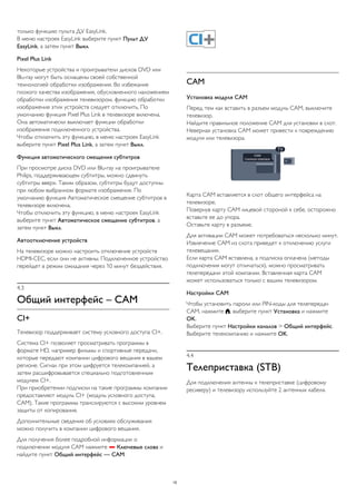 только функцию пульта ДУ EasyLink. 
В меню настроек EasyLink выберите пункт Пульт ДУ 
EasyLink, а затем пункт Выкл. 
Pixel Plus Link 
Некоторые устройства и проигрыватели дисков DVD или 
Blu-ray могут быть оснащены своей собственной 
технологией обработки изображения. Во избежание 
плохого качества изображения, обусловленного наложением 
обработки изображения телевизором, функцию обработки 
изображения этих устройств следует отключить. По 
умолчанию функция Pixel Plus Link в телевизоре включена. 
Она автоматически выключает функции обработки 
изображения подключенного устройства. 
Чтобы отключить эту функцию, в меню настроек EasyLink 
выберите пункт Pixel Plus Link, а затем пункт Выкл. 
Функция автоматического смещения субтитров 
При просмотре диска DVD или Blu-ray на проигрывателе 
Philips, поддерживающем субтитры, можно сдвинуть 
субтитры вверх. Таким образом, субтитры будут доступны 
при любом выбранном формате изображения. По 
умолчанию функция Автоматическое смещение субтитров в 
телевизоре включена. 
Чтобы отключить эту функцию, в меню настроек EasyLink 
выберите пункт Автоматическое смещение субтитров, а 
затем пункт Выкл. 
Автоотключение устройств 
На телевизоре можно настроить отключение устройств 
HDMI-CEC, если они не активны. Подключенное устройство 
перейдет в режим ожидания через 10 минут бездействия. 
4.3 
Общий интерфейс – CAM 
CI+ 
Телевизор поддерживает систему условного доступа CI+. 
Система CI+ позволяет просматривать программы в 
формате HD, например фильмы и спортивные передачи, 
которые передают компании цифрового вещания в вашем 
регионе. Сигнал при этом шифруется телекомпанией, а 
затем расшифровывается специально подготовленным 
модулем CI+. 
При приобретении подписки на такие программы компании 
предоставляют модуль CI+ (модуль условного доступа, 
CAM). Такие программы транслируются с высоким уровнем 
защиты от копирования. 
Дополнительные сведения об условиях обслуживания 
можно получить в компании цифрового вещания. 
Для получения более подробной информации о 
подключении модуля CAM нажмите  Ключевые слова и 
найдите пункт Общий интерфейс — CAM. 
CAM 
Установка модуля CAM 
Перед тем как вставить в разъем модуль CAM, выключите 
телевизор. 
Найдите правильное положение CAM для установки в слот. 
Неверная установка CAM может привести к повреждению 
модуля или телевизора. 
Карта CAM вставляется в слот общего интерфейса на 
телевизоре. 
Повернув карту CAM лицевой стороной к себе, осторожно 
вставьте ее до упора. 
Оставьте карту в разъеме. 
Для активации CAM может потребоваться несколько минут. 
Извлечение CAM из слота приведет к отключению услуги 
телевещания. 
Если карта CAM вставлена, а подписка оплачена (методы 
подключения могут отличаться), можно просматривать 
телепередачи этой компании. Вставленная карта CAM 
может использоваться только с вашим телевизором. 
Настройки CAM 
Чтобы установить пароли или PIN-коды для телепередач 
CAM, нажмите , выберите пункт Установка и нажмите 
OK. 
Выберите пункт Настройки каналов > Общий интерфейс. 
Выберите телекомпанию и нажмите OK. 
4.4 
Телеприставка (STB) 
Для подключения антенны к телеприставке (цифровому 
ресиверу) и телевизору используйте 2 антенных кабеля. 
15 
 