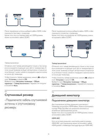 После подключения антенны добавьте кабель HDMI, чтобы 
подключить приставку к телевизору. 
Кроме того, если на телеприставке нет HDMI-разъема, 
можно использовать кабель SCART. 
Таймер выключения 
Отключать этот таймер рекомендуется только в том случае, 
если используется отдельный пульт ДУ от телеприставки. В 
этом случае телевизор не будет автоматически отключаться 
по истечении 4 часов с момента последнего нажатия кнопки 
на пульте ДУ телевизора. 
Чтобы отключить таймер выключения, нажмите , выберите 
пункт Установка и нажмите OK. 
Выберите пункт Настройки телевизора > Общие 
параметры > Таймер выключения и переместите ползунок 
в положение Выкл. 
4.5 
Спутниковый ресивер 
• Подключите кабель спутниковой 
антенны к спутниковому 
ресиверу. 
После подключения антенны добавьте кабель HDMI, чтобы 
подключить устройство к телевизору. 
Кроме того, если на устройстве нет HDMI-разъема, можно 
использовать кабель SCART. 
Таймер выключения 
Отключать этот таймер рекомендуется только в том случае, 
если используется отдельный пульт ДУ от телеприставки. В 
этом случае телевизор не будет автоматически отключаться 
по истечении 4 часов с момента последнего нажатия кнопки 
на пульте ДУ телевизора. 
Чтобы отключить таймер выключения, нажмите , выберите 
пункт Установка и нажмите OK. 
Выберите пункт Настройки телевизора > Общие 
параметры > Таймер выключения и переместите ползунок 
в положение Выкл. 
4.6 
Домашний кинотеатр 
Подключение домашнего кинотеатра 
Для подключения системы домашнего кинотеатра к 
телевизору используйте HDMI-кабель. Можно использовать 
систему Philips Soundbar или домашний кинотеатр со 
встроенным проигрывателем дисков. 
Кроме того, если на устройстве нет HDMI-разъема, можно 
использовать кабель SCART. 
HDMI ARC 
Если на системе домашнего кинотеатра имеется разъем 
HDMI ARC, для подключения можно использовать любой 
HDMI-разъем в телевизоре. Благодаря функции HDMI ARC 
16 
 