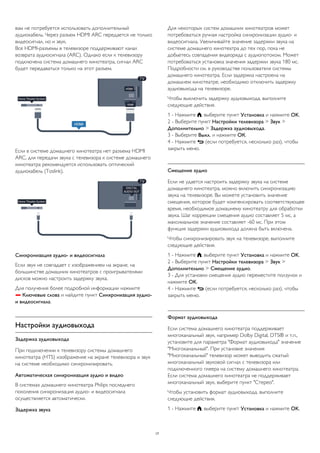 вам не потребуется использовать дополнительный 
аудиокабель. Через разъем HDMI ARC передается не только 
видеосигнал, но и звук. 
Все HDMI-разъемы в телевизоре поддерживают канал 
возврата аудиосигнала (ARC). Однако если к телевизору 
подключена система домашнего кинотеатра, сигнал ARC 
будет передаваться только на этот разъем. 
Если в системе домашнего кинотеатра нет разъема HDMI 
ARC, для передачи звука с телевизора к системе домашнего 
кинотеатра рекомендуется использовать оптический 
аудиокабель (Toslink). 
Синхронизация аудио- и видеосигнала 
Если звук не совпадает с изображением на экране, на 
большинстве домашних кинотеатров с проигрывателями 
дисков можно настроить задержку звука. 
Для получения более подробной информации нажмите 
 Ключевые слова и найдите пункт Синхронизация аудио- 
и видеосигнала. 
Настройки аудиовыхода 
Задержка аудиовыхода 
При подключении к телевизору системы домашнего 
кинотеатра (HTS) изображение на экране телевизора и звук 
на системе необходимо синхронизировать. 
Автоматическая синхронизация аудио и видео 
В системах домашнего кинотеатра Philips последнего 
поколения синхронизация аудио- и видеосигнала 
осуществляется автоматически. 
Задержка звука 
Для некоторых систем домашних кинотеатров может 
потребоваться ручная настройка синхронизации аудио- и 
видеосигнала. Увеличивайте значение задержки звука на 
системе домашнего кинотеатра до тех пор, пока не 
добьетесь совпадения видеоряда с аудиопотоком. Может 
потребоваться установка значения задержки звука 180 мс. 
Подробности см. в руководстве пользователя системы 
домашнего кинотеатра. Если задержка настроена на 
домашнем кинотеатре, необходимо отключить задержку 
аудиовыхода на телевизоре. 
Чтобы выключить задержку аудиовыхода, выполните 
следующие действия. 
1 - Нажмите , выберите пункт Установка и нажмите OK. 
2 - Выберите пункт Настройки телевизора > Звук > 
Дополнительно > Задержка аудиовыхода. 
3 - Выберите Выкл. и нажмите ОК. 
4 - Нажмите  (если потребуется, несколько раз), чтобы 
закрыть меню. 
Смещение аудио 
Если не удается настроить задержку звука на системе 
домашнего кинотеатра, можно включить синхронизацию 
звука на телевизоре. Вы можете установить значение 
смещения, которое будет компенсировать соответствующее 
время, необходимое домашнему кинотеатру для обработки 
звука. Шаг коррекции смещения аудио составляет 5 мс, а 
максимальное значение составляет -60 мс. При этом 
функция задержки аудиовыхода должна быть включена. 
Чтобы синхронизировать звук на телевизоре, выполните 
следующие действия. 
1 - Нажмите , выберите пункт Установка и нажмите OK. 
2 - Выберите пункт Настройки телевизора > Звук > 
Дополнительно > Смещение аудио. 
3 - Для установки смещения аудио переместите ползунок и 
нажмите OK. 
4 - Нажмите  (если потребуется, несколько раз), чтобы 
закрыть меню. 
Формат аудиовыхода 
Если система домашнего кинотеатра поддерживает 
многоканальный звук, например Dolby Digital, DTS® и т.п., 
установите для параметра "Формат аудиовыхода" значение 
"Многоканальный". При установке значения 
"Многоканальный" телевизор может выводить сжатый 
многоканальный звуковой сигнал с телевизора или 
подключенного плеера на систему домашнего кинотеатра. 
Если система домашнего кинотеатра не поддерживает 
многоканальный звук, выберите пункт "Стерео". 
Чтобы установить формат аудиовыхода, выполните 
следующие действия. 
1 - Нажмите , выберите пункт Установка и нажмите OK. 
17 
 