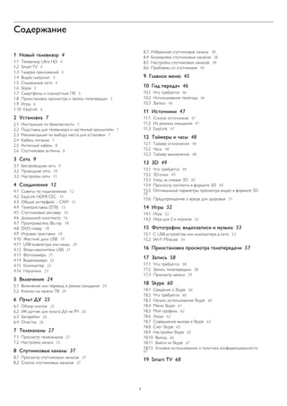 Содержание 
1 Новый телевизор 4 
1.1 Телевизор Ultra HD 4 
1.2 Smart TV 4 
1.3 Галерея приложений 4 
1.4 Видео напрокат 4 
1.5 Социальные сети 4 
1.6 Skype 5 
1.7 Смартфоны и планшетные ПК 5 
1.8 Приостановка просмотра и запись телепередач 5 
1.9 Игры 6 
1.10 EasyLink 6 
2 Установка 7 
2.1 Инструкции по безопасности 7 
2.2 Подставка для телевизора и настенный кронштейн 7 
2.3 Рекомендации по выбору места для установки 7 
2.4 Кабель питания 7 
2.5 Антенный кабель 8 
2.6 Спутниковая антенна 8 
3 Сеть 9 
3.1 Беспроводная сеть 9 
3.2 Проводная сеть 10 
3.3 Настройки сети 11 
4 Соединения 12 
4.1 Советы по подключению 12 
4.2 EasyLink HDMI CEC 14 
4.3 Общий интерфейс – CAM 15 
4.4 Телеприставка (STB) 15 
4.5 Спутниковый ресивер 16 
4.6 Домашний кинотеатр 16 
4.7 Проигрыватель Blu-ray 18 
4.8 DVD-плеер 18 
4.9 Игровая приставка 18 
4.10 Жесткий диск USB 19 
4.11 USB-клавиатура или мышь 20 
4.12 Флэш-накопитель USB 21 
4.13 Фотокамера 21 
4.14 Видеокамера 22 
4.15 Компьютер 22 
4.16 Наушники 23 
5 Включение 24 
5.1 Включение или перевод в режим ожидания 24 
5.2 Кнопки на панели ТВ 24 
6 Пульт ДУ 25 
6.1 Обзор кнопок 25 
6.2 ИК-датчик для пульта ДУ не РЧ 26 
6.3 Батарейки 26 
6.4 Очистка 26 
7 Телеканалы 27 
7.1 Просмотр телеканалов 27 
7.2 Настройка канала 33 
8 Спутниковые каналы 37 
8.1 Просмотр спутниковых каналов 37 
8.2 Список спутниковых каналов 37 
8.3 Избранные спутниковые каналы 38 
8.4 Блокировка спутниковых каналов 38 
8.5 Настройка спутниковых каналов 39 
8.6 Проблемы со спутниками 44 
9 Главное меню 45 
10 Гид передач 46 
10.1 Что требуется 46 
10.2 Использование телегида 46 
10.3 Записи 46 
11 Источники 47 
11.1 Список источников 47 
11.2 Из режима ожидания 47 
11.3 EasyLink 47 
12 Таймеры и часы 48 
12.1 Таймер отключения 48 
12.2 Часы 48 
12.3 Таймер выключения 48 
13 3D 49 
13.1 Что требуется 49 
13.2 3D-очки 49 
13.3 Уход за очками 3D 50 
13.4 Просмотр контента в формате 3D 50 
13.5 Оптимальные параметры просмотра видео в формате 3D 50 
13.6 Предупреждение о вреде для здоровья 51 
14 Игры 52 
14.1 Игра 52 
14.2 Игра для 2-х игроков 52 
15 Фотографии, видеозаписи и музыка 53 
15.1 С USB-устройства или компьютера в сети 53 
15.2 Wi-Fi Miracast 54 
16 Приостановка просмотра телепередачи 57 
17 Запись 58 
17.1 Что требуется 58 
17.2 Запись телепередачи 58 
17.3 Просмотр записи 59 
18 Skype 60 
18.1 Сведения о Skype 60 
18.2 Что требуется 60 
18.3 Начало использования Skype 60 
18.4 Меню Skype 61 
18.5 Мой профиль 62 
18.6 Люди 62 
18.7 Совершение вызова в Skype 63 
18.8 Счет Skype 65 
18.9 Настройки Skype 65 
18.10 Выход 66 
18.11 Выйти из Skype 67 
18.12 Условия использования и политика конфиденциальности 67 
19 Smart TV 68 
2 
 