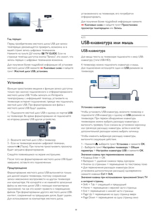 Гид передач 
Перед приобретением жесткого диска USB для записи 
телепередач рекомендуется проверить, возможна ли в 
вашей стране запись цифровых телеканалов. 
Нажмите на пульте ДУ кнопку  TV GUIDE. Если на 
странице телегида доступна кнопка "Запись", это значит, что 
запись передач с цифровых телеканалов возможна. 
Для получения более подробной информации об установке 
жесткого диска USB нажмите  Ключевые слова и найдите 
пункт Жесткий диск USB, установка. 
Установка 
Функция приостановки вещания и функция записи доступны 
только при наличии подключенного и отформатированного 
жесткого диска USB. Чтобы записать из Интернета 
телепрограмму с информацией телегида, установите на 
телевизоре интернет-подключение, прежде чем подключать 
жесткий диск USB. При форматировании все файлы с 
жесткого диска USB будут удалены. 
1 - Подключите жесткий диск USB к одному из портов USB 
на телевизоре. Во время форматирования не подключайте 
ко второму разъему USB другое устройство. 
2 - Включите жесткий диск USB и телевизор. 
3 - Если на телевизоре включен цифровой телеканал, 
нажмите  (Пауза). При попытке приостановить просмотр 
будет запущено форматирование. 
Следуйте появляющимся на экране инструкциям. 
После того как форматирование жесткого диска USB будет 
завершено, оставьте его подключенным. 
Предупреждение 
Форматирование жесткого диска USB выполняется только 
для данной модели телевизора, поэтому сохраненные 
записи невозможно воспроизвести на другом телевизоре 
или компьютере. Не копируйте и не изменяйте записанные 
файлы на жестком диске USB с помощью компьютерных 
приложений, так как это может привести к повреждению 
файлов. При форматировании другого жесткого диска USB- 
контент, сохраненный на предыдущем диске, будет удален. 
Для использования на компьютере жесткого диска, 
установленного на телевизоре, его потребуется 
отформатировать. 
Для получения более подробной информации нажмите 
 Ключевые слова и найдите пункт Приостановка 
просмотра телепередачи или Запись. 
4.11 
USB-клавиатура или мышь 
USB-клавиатура 
Для ввода текста на телевизоре подключите к нему USB- 
клавиатуру (типа USB-HID). 
К телевизору можно подключить клавиатуру и мышь. 
Для подключения используйте один из USB-разъемов на 
телевизоре. 
Установка клавиатуры 
Чтобы установить USB-клавиатуру, включите телевизор и 
подключите USB-клавиатуру к одному из USB-разъемов на 
телевизоре. При первом обнаружении клавиатуры 
телевизором можно выбрать раскладку клавиатуры и 
выполнить проверку. Если сначала вы установили кириллицу 
или греческую раскладку клавиатуры, затем в качестве 
дополнительной раскладки можно выбрать латиницу. 
Чтобы изменить выбранную раскладку клавиатуры, 
выполните следующие действия. 
1 - Нажмите , выберите пункт Установка и нажмите OK. 
2 - Выберите пункт Настройки телевизора > Общие 
параметры > Настройки клавиатуры USB и нажмите OK. 
Значения клавиш при переименовании каналов 
• Клавиша Enter = OK 
• Backspace = удаление символа перед курсором 
• Кнопки со стрелками = перемещение по текстовому полю 
• Для переключения раскладок клавиатуры (если 
установлена дополнительная раскладка) одновременно 
нажмите клавиши Ctrl + Shift. 
Значения клавиш при использовании приложений Smart TV 
и интернет-страниц 
• Shift + Tab = следующий и предыдущий 
• Home = перемещение к верхней части страницы 
• End = перемещение к нижней части страницы 
• Page Up = перемещение на одну страницу вверх 
• Page Down = перемещение на одну страницу вниз 
20 
 
