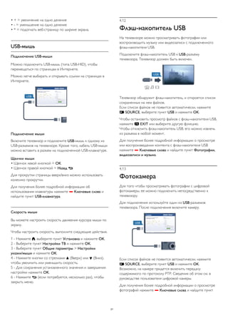 • + = увеличение на одно деление 
• - = уменьшение на одно деление 
• * = подогнать веб-страницу по ширине экрана. 
USB-мышь 
Подключение USB-мыши 
Можно подключить USB-мышь (типа USB-HID), чтобы 
перемещаться по страницам в Интернете. 
Можно легче выбирать и открывать ссылки на страницах в 
Интернете. 
Подключение мыши 
Включите телевизор и подключите USB-мышь к одному из 
USB-разъемов на телевизоре. Кроме того, кабель USB-мыши 
можно вставить в разъем на подключенной USB-клавиатуре. 
Щелчки мыши 
• Щелчок левой кнопкой = OK 
• Щелчок правой кнопкой = Назад  
Для прокрутки страницы вверх/вниз можно использовать 
колесико прокрутки. 
Для получения более подробной информации об 
использовании клавиатуры нажмите  Ключевые слова и 
найдите пункт USB-клавиатура. 
Скорость мыши 
Вы можете настроить скорость движения курсора мыши по 
экрану. 
Чтобы настроить скорость, выполните следующие действия. 
1 - Нажмите , выберите пункт Установка и нажмите OK. 
2 - Выберите пункт Настройки ТВ и нажмите OK. 
3 - Выберите пункт Общие параметры > Настройки 
указки/мыши и нажмите OK. 
4 - Нажмите кнопки со стрелками  (Вверх) или  (Вниз), 
чтобы увеличить или уменьшить скорость. 
5 - Для сохранения установленного значения и завершения 
настройки нажмите OK. 
6 - Нажмите  (если потребуется, несколько раз), чтобы 
закрыть меню. 
4.12 
Флэш-накопитель USB 
На телевизоре можно просматривать фотографии или 
воспроизводить музыку или видеозаписи с подключенного 
флэш-накопителя USB. 
Подключите флэш-накопитель USB к USB-разъему 
телевизора. Телевизор должен быть включен. 
Телевизор обнаружит флэш-накопитель, и откроется список 
сохраненных на нем файлов. 
Если список файлов не появится автоматически, нажмите 
 SOURCE, выберите пункт USB и нажмите OK. 
Чтобы остановить просмотр файлов с флэш-накопителя USB, 
нажмите  EXIT или выберите другую функцию. 
Чтобы отключить флэш-накопитель USB, его можно извлечь 
из разъема в любой момент. 
Для получения более подробной информации о просмотре 
или воспроизведении контента с флэш-накопителя USB 
нажмите  Ключевые слова и найдите пункт Фотографии, 
видеозаписи и музыка. 
4.13 
Фотокамера 
Для того чтобы просматривать фотографии с цифровой 
фотокамеры, ее можно подключить непосредственно к 
телевизору. 
Для подключения используйте один из USB-разъемов 
телевизора. После подключения включите камеру. 
Если список файлов не появится автоматически, нажмите 
 SOURCE, выберите пункт USB и нажмите OK. 
Возможно, на камере придется включить передачу 
содержимого по протоколу PTP. Сведения об этом см. в 
руководстве пользователя цифровой камеры. 
Для получения более подробной информации о просмотре 
фотографий нажмите  Ключевые слова и найдите пункт 
21 
 