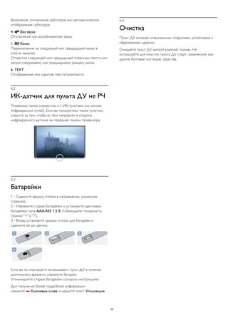 Включение, отключение субтитров или автоматическое 
отображение субтитров. 
4.  Без звука 
Отключение или возобновление звука. 
5.  Канал 
Переключение на следующий или предыдущий канал в 
списке каналов. 
Открытие следующей или предыдущей страницы текста или 
запуск следующему или предыдущему разделу диска. 
6. TEXT 
Отображение или скрытие текста/телетекста. 
6.2 
ИК-датчик для пульта ДУ не РЧ 
Телевизор также совместим и с ИК-пультами (на основе 
инфракрасных лучей). Если вы пользуетесь таким пультом, 
следите за тем, чтобы он был направлен в сторону 
инфракрасного датчика на передней панели телевизора. 
6.3 
Батарейки 
1 - Сдвиньте крышку отсека в направлении, указанном 
стрелкой. 
2 - Извлеките старые батарейки и установите две новые 
батарейки типа AAA-R03 1,5 В. Соблюдайте полярность 
(значки "+" и "-"). 
3 - Вновь установите крышку отсека для батареек и 
сдвиньте ее до щелчка. 
Если вы не планируете использовать пульт ДУ в течение 
длительного времени, извлеките батареи. 
Утилизируйте старые батарейки согласно инструкциям. 
Для получения более подробной информации 
нажмите  Ключевые слова и найдите пункт Утилизация. 
6.4 
Очистка 
Пульт ДУ оснащен специальным покрытием, устойчивым к 
образованию царапин. 
Очищайте пульт ДУ мягкой влажной тканью. Не 
используйте для очистки пульта ДУ спирт, химические или 
другие бытовые чистящие средства. 
26 
 