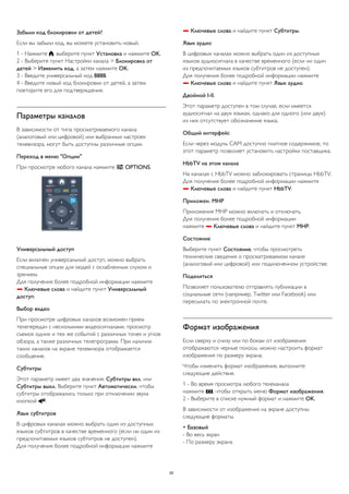 Забыли код блокировки от детей? 
Если вы забыли код, вы можете установить новый. 
1 - Нажмите , выберите пункт Установка и нажмите OK. 
2 - Выберите пункт Настройки канала > Блокировка от 
детей > Изменить код, а затем нажмите OK. 
3 - Введите универсальный код 8888. 
4 - Введите новый код блокировки от детей, а затем 
повторите его для подтверждения. 
Параметры каналов 
В зависимости от типа просматриваемого канала 
(аналоговый или цифровой) или выбранных настроек 
телевизора, могут быть доступны различные опции. 
Переход в меню "Опции" 
При просмотре любого канала нажмите  OPTIONS. 
Универсальный доступ 
Если включен универсальный доступ, можно выбрать 
специальные опции для людей с ослабленным слухом и 
зрением. 
Для получения более подробной информации нажмите 
 Ключевые слова и найдите пункт Универсальный 
доступ. 
Выбор видео 
При просмотре цифровых каналов возможен прием 
телепередач с несколькими видеосигналами, просмотр 
съемок одних и тех же событий с различных точек и углов 
обзора, а также различных телепрограмм. При наличии 
таких каналов на экране телевизора отображается 
сообщение. 
Субтитры 
Этот параметр имеет два значения: Субтитры вкл. или 
Субтитры выкл. Выберите пункт Автоматически, чтобы 
субтитры отображались только при отключении звука 
кнопкой . 
Язык субтитров 
В цифровых каналах можно выбрать один из доступных 
языков субтитров в качестве временного (если ни один из 
предпочитаемых языков субтитров не доступен). 
Для получения более подробной информации нажмите 
 Ключевые слова и найдите пункт Субтитры. 
Язык аудио 
В цифровых каналах можно выбрать один из доступных 
языков аудиосигнала в качестве временного (если ни один 
из предпочитаемых языков субтитров не доступен). 
Для получения более подробной информации нажмите 
 Ключевые слова и найдите пункт Язык аудио. 
Двойной I-II. 
Этот параметр доступен в том случае, если имеется 
аудиосигнал на двух языках, однако для одного (или двух) 
из них отсутствует обозначение языка. 
Общий интерфейс 
Если через модуль CAM доступно платное содержимое, то 
этот параметр позволяет установить настройки поставщика. 
HbbTV на этом канале 
На каналах с HbbTV можно заблокировать страницы HbbTV. 
Для получения более подробной информации нажмите 
 Ключевые слова и найдите пункт HbbTV. 
Приложен. MHP 
Приложения MHP можно включать и отключать. 
Для получения более подробной информации 
нажмите  Ключевые слова и найдите пункт MHP. 
Состояние 
Выберите пункт Состояние, чтобы просмотреть 
технические сведения о просматриваемом канале 
(аналоговый или цифровой) или подключенном устройстве. 
Поделиться 
Позволяет пользователю отправлять публикации в 
социальные сети (например, Twitter или Facebook) или 
пересылать по электронной почте. 
Формат изображения 
Если сверху и снизу или по бокам от изображения 
отображаются черные полосы, можно настроить формат 
изображения по размеру экрана. 
Чтобы изменить формат изображения, выполните 
следующие действия. 
1 - Во время просмотра любого телеканала 
нажмите , чтобы открыть меню Формат изображения. 
2 - Выберите в списке нужный формат и нажмите OK. 
В зависимости от изображения на экране доступны 
следующие форматы. 
• Базовый 
- Во весь экран 
- По размеру экрана 
29 
 