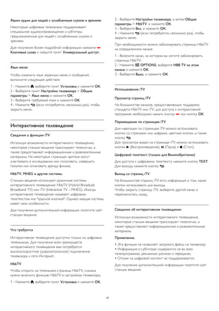 Языки аудио для людей с ослабленным слухом и зрением 
Некоторые цифровые телеканалы поддерживают 
специальное аудиосопровождение и субтитры, 
предназначенные для людей с ослабленным слухом и 
зрением. 
Для получения более подробной информации нажмите  
Ключевые слова и найдите пункт Универсальный доступ. 
Язык меню 
Чтобы изменить язык экранных меню и сообщений, 
выполните следующие действия. 
1 - Нажмите , выберите пункт Установка и нажмите OK. 
2 - Выберите пункт Настройки телевизора > Общие 
параметры > Язык меню и нажмите OK. 
3 - Выберите требуемый язык и нажмите OK. 
4 - Нажмите  (если потребуется, несколько раз), чтобы 
закрыть меню. 
Интерактивное телевидение 
Сведения о функции iTV 
Используя возможности интерактивного телевидения, 
некоторые станции вещания транслируют телесигнал, а 
также предоставляют информационные и развлекательные 
материалы. На некоторых страницах зрители могут 
участвовать в исследовании или голосовать, совершать 
покупки или оплачивать аренду фильма. 
HbbTV, MHEG и другие системы. 
Станции вещания используют различные системы 
интерактивного телевидения: HbbTV (Hybrid Broadcast 
Broadband TV) или iTV (Interactive TV – MHEG). Иногда 
интерактивное телевидение называют цифровым 
телетекстом или "красной кнопкой". Однако каждая система 
имеет свои особенности. 
Для получения дополнительной информации посетите сайт 
станции вещания. 
Что требуется 
Интерактивное телевидение доступно только на цифровых 
телеканалах. Для получения всех преимуществ 
интерактивного телевидения вам потребуется 
высокоскоростное (широкополосное) подключение 
телевизора к сети Интернет. 
HbbTV 
Чтобы открыть на телеканале страницы HbbTV, сначала 
нужно включить функцию HbbTV в настройках телевизора. 
1 - Нажмите , выберите пункт Установка и нажмите OK. 
2 - Выберите Настройки телевизора, а затем Общие 
параметры > HbbTV, и нажмите OK. 
3 - Выберите Вкл. и нажмите ОК. 
4 - Нажмите  (если потребуется, несколько раз), чтобы 
закрыть меню. 
При необходимости можно заблокировать страницы HbbTV 
на определенном канале. 
1 - Включите канал, на котором вы хотите заблокировать 
страницы HbbTV. 
2 - Нажмите  OPTIONS, выберите HBB TV на этом 
канале и нажмите OK. 
3 - Выберите Выкл. и нажмите ОК. 
Использование iTV 
Просмотр страниц iTV 
На большинстве каналов, предоставляющих поддержку 
стандарта HbbTV или iTV, для доступа к интерактивной 
программе необходимо нажать кнопку  или кнопку OK. 
Перемещение по страницам iTV 
Для навигации по страницам iTV можно использовать 
кнопки со стрелками или цифрами, цветные кнопки, а также 
кнопку . 
Для просмотра видео на страницах iTV можно использовать 
кнопки  (Воспроизведение),  (Пауза) и  (Стоп). 
Цифровой телетекст (только для Великобритании) 
Для доступа к цифровому телетексту нажмите кнопку TEXT. 
Для выхода нажмите кнопку . 
Выход со страниц iTV 
На большинстве страниц iTV есть информация о том, какие 
кнопки использовать для выхода. 
Чтобы закрыть страницу iTV, выберите другой канал и 
переключитесь назад. 
Сведения об интерактивном телевидении 
Используя возможности интерактивного телевидения, 
некоторые станции вещания транслируют телесигнал, а 
также предоставляют информационные и развлекательные 
материалы. 
Примечание. 
• Эта функция не позволяет загружать файлы на телевизор. 
• Информация о субтитрах содержится не во всех 
телепрограммах, рекламных роликах и передачах. 
• Отклик на цифровой контент не поддерживается. 
Для получения дополнительной информации посетите сайт 
станции вещания. 
32 
 