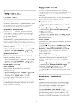 7.2 
Настройка канала 
Обновить каналы 
Автоматическое обновление 
Если ведется прием цифровых каналов, в телевизоре можно 
настроить автоматическое обновление списка каналов. 
Кроме того, запустить обновление можно вручную. 
Автоматическое обновление канала 
Один раз в день, в 6 часов утра, телевизор обновляет 
список каналов и сохраняет новые каналы. Новые каналы 
добавляются в список "Все", а также в список "Новые". 
Пустые каналы удаляются. 
Если были обнаружены новые, а также изменившиеся или 
удаленные каналы, то при включении телевизора на экране 
появится сообщение. Для автоматического обновления 
каналов телевизор должен находиться в режиме ожидания. 
Чтобы отключить показ сообщения при запуске, выполните 
следующие действия. 
1 - Нажмите , выберите пункт Установка и нажмите OK. 
2 - Выберите пункт Настройки каналов и нажмите OK. 
3 - Выберите пункт Установка канала > Сообщение об 
обновлении канала > Выкл. 
Чтобы отключить автоматическое обновление каналов, 
выполните следующие действия. 
1 - Нажмите , выберите пункт Установка и нажмите OK. 
2 - Выберите пункт Настройки каналов и нажмите OK. 
3 - Выберите пункт Установка канала > Автообновление 
каналов > Выкл. и нажмите OK. 
Начать обновление 
Чтобы запустить обновление вручную, выполните 
следующие действия. 
1 - Нажмите , выберите пункт Установка и нажмите OK. 
2 - Выберите пункт Поиск каналов и нажмите OK. 
3 - Выберите пункт Обновить каналы и следуйте 
инструкциям на экране. Обновление может занять 
несколько минут. 
В некоторых странах автоматическое обновление каналов 
осуществляется при просмотре телевизора или когда он 
находится в режиме ожидания. 
Переустановка каналов 
С помощью этого параметра можно либо выполнить 
повторную установку всех настроек телевизора, либо найти 
и переустановить каналы, не затрагивая остальные 
настройки. 
Если установлен код блокировки от детей, его потребуется 
ввести перед повторной установкой каналов. 
Переустановка каналов 
Чтобы повторно установить каналы, выполните следующие 
действия. 
1 - Нажмите , выберите пункт Установка и нажмите OK. 
2 - Выберите пункт Поиск каналов > Переустановить 
каналы и нажмите OK. 
3 - Выберите свою страну. 
4 - Выберите пункт Антенна (DVB-T) или Кабель (DVB-C). 
Поиск каналов может занять несколько минут. Следуйте 
инструкциям на экране. 
Полная установка 
Чтобы повторить полную установку телевизора, выполните 
следующие действия. 
1 - Нажмите , выберите пункт Установка и нажмите OK. 
2 - Выберите пункт Настройки телевизора > Общие 
параметры > Переустановка телевизора и нажмите OK. 
Установка может занять несколько минут. Следуйте 
инструкциям на экране. 
Заводские установки 
Параметр "Заводские установки" восстанавливает исходные 
настройки изображения и звука. Чтобы восстановить 
исходные заводские установки, выполните следующие 
действия. 
1 - Нажмите , выберите пункт Установка и нажмите OK. 
2 - Выберите пункт Настройки телевизора > Общие 
настройки > Заводские установки и нажмите OK. 
3 - Нажмите кнопку OK для подтверждения. 
4 - Нажмите  (если потребуется, несколько раз), чтобы 
закрыть меню. 
Копирование списка каналов 
Введение 
Функция копирования списка каналов предназначена для 
торговых представителей и опытных пользователей. В 
некоторых странах копирование списка каналов 
доступно только для спутниковых каналов. 
Функция Копирование списка каналов позволяет 
скопировать каналы, настроенные на одном телевизоре, на 
другой телевизор Philips той же серии. Благодаря этой 
функции нет необходимости осуществлять поиск каналов 
повторно; достаточно лишь загрузить готовую настройку 
33 
 