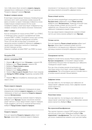 того чтобы можно было настроить скорость передачи, 
предварительно необходимо установить для параметра 
"Скорость передачи" значение Вручную. 
Конфликт номеров каналов 
В некоторых странах разные телеканалы (телевещательные 
компании) могут иметь одинаковые номера каналов. Во 
время установки на экране телевизора отобразится список 
конфликтующих номеров каналов. В этом случае 
потребуется выбрать, какой канал будет отображаться под 
номером, которому сопоставлено несколько телеканалов. 
DVB-T + DVB-C 
Если вы используете не только антенну DVB-T, но и DVB-C, 
в телевизоре можно настроить одновременный прием 
сигналов DVB-T и DVB-C. Установите сначала одну систему, 
а затем другую, указав все необходимые настройки. 
После того как обе системы будут установлены, для 
просмотра каналов потребуется переключить антенну на 
задней панели телевизора и включить в телевизоре 
соответствующую систему. 
Сведения о выборе настроек DVB-T или DVB-C см. выше. 
Настройки DVB 
Доступ к настройкам DVB 
1 - Нажмите , выберите пункт Установка и нажмите OK. 
2 - Выберите пункт Поиск каналов и нажмите OK. 
3 - Выберите Переустановить каналы. 
4 - Выберите свою страну. 
5 - Выберите пункт Кабель (DVB-C). 
6 - Нажмите Start to search channels (Начать поиск каналов) 
или Settings for DVB-C settings (Параметры настройки DVB-C). 
7 - Нажмите  (если потребуется, несколько раз), чтобы 
закрыть меню. 
Режим скорости передачи 
Если поставщик услуг кабельного телевидения не указал 
определенное значение скорости передачи для установки 
телеканалов, оставьте для параметра Скорость передачи 
значение Автоматически. 
Если указано определенное значение скорости передачи, 
выберите пункт Вручную. Однако полученное значение 
может иметься в списке предустановок скорости передачи. 
Чтобы проверить, доступно ли значение автоматически, 
выберите Предустановки скорости передачи. 
Скорость передачи 
Если для параметра Скорость передачи выбран пункт 
Вручную, можно ввести значение скорости передачи, 
полученное от поставщика услуг кабельного телевидения. 
Для ввода значения используйте цифровые кнопки. 
Режим сетевой частоты 
Если для поиска каналов будет использоваться способ 
Быстрый поиск, выбранный в пункте Поиск частоты, 
выберите пункт Автоматически. Телевизор использует одну 
из предустановок сетевой частоты (или HC — канал 
наведения), как и большинство поставщиков услуг 
кабельного телевидения в вашей стране. 
Если вам предоставлено определенное значение сетевой 
частоты для поиска каналов, выберите пункт Вручную. 
Сетевая частота 
Если для параметра Режим сетевой частоты выбран пункт 
Вручную, можно ввести значение сетевой частоты, 
полученное от поставщика услуг кабельного телевидения. 
Для ввода значения используйте цифровые кнопки. 
Сканирование частоты 
Выберите способ поиска каналов. Можно выбрать способ 
Быстрое сканирование и использовать предустановки, 
применяемые большинством поставщиков услуг кабельного 
телевидения в вашей стране. 
Если при этом установка каналов не выполнена или 
некоторые каналы отсутствуют, можно выбрать Полное 
сканирование. При использовании данного способа поиск и 
установка каналов занимает больше времени. 
Цифровые каналы 
Если вам известно, что поставщик услуг кабельного не 
предоставляет цифровые каналы, поиск цифровых каналов 
можно пропустить. 
Выберите Выкл. 
Аналоговые каналы 
Если вам известно, что поставщик услуг кабельного не 
предоставляет аналоговые каналы, поиск аналоговых каналов 
можно пропустить. Выберите Выкл. 
Без ограничений/зашифрованные 
При наличии подписки и модуля CAM (модуль условного 
доступа) для оплаты услуг телевидения выберите Без 
ограничений + зашифрованные. При отсутствии подписки 
для оплаты телевизионных каналов и услуг доступен выбор 
35 
 