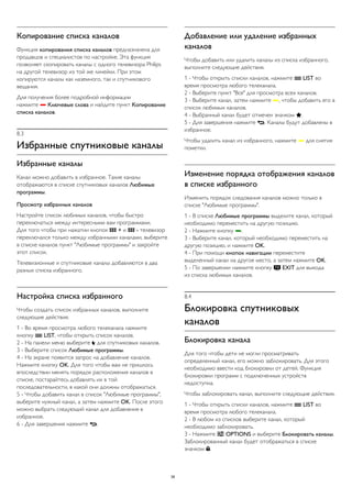 Копирование списка каналов 
Функция копирования списка каналов предназначена для 
продавцов и специалистов по настройке. Эта функция 
позволяет скопировать каналы с одного телевизора Philips 
на другой телевизор из той же линейки. При этом 
копируются каналы как наземного, так и спутникового 
вещания. 
Для получения более подробной информации 
нажмите  Ключевые слова и найдите пункт Копирование 
списка каналов. 
8.3 
Избранные спутниковые каналы 
Избранные каналы 
Канал можно добавить в избранное. Такие каналы 
отображаются в списке спутниковых каналов Любимые 
программы. 
Просмотр избранных каналов 
Настройте список любимых каналов, чтобы быстро 
переключаться между интересными вам программами. 
Для того чтобы при нажатии кнопок  + и  - телевизор 
переключался только между избранными каналами, выберите 
в списке каналов пункт "Любимые программы" и закройте 
этот список. 
Телевизионные и спутниковые каналы добавляются в два 
разных списка избранного. 
Настройка списка избранного 
Чтобы создать список избранных каналов, выполните 
следующие действия. 
1 - Во время просмотра любого телеканала нажмите 
кнопку  LIST, чтобы открыть список каналов. 
2 - На панели меню выберите  для спутниковых каналов. 
3 - Выберите список Любимые программы. 
4 - На экране появится запрос на добавление каналов. 
Нажмите кнопку OK. Для того чтобы вам не пришлось 
впоследствии менять порядок расположения каналов в 
списке, постарайтесь добавлять их в той 
последовательности, в какой они должны отображаться. 
5 - Чтобы добавить канал в список "Любимые программы", 
выберите нужный канал, а затем нажмите OK. После этого 
можно выбрать следующий канал для добавления в 
избранное. 
6 - Для завершения нажмите . 
Добавление или удаление избранных 
каналов 
Чтобы добавить или удалить каналы из списка избранного, 
выполните следующие действия. 
1 - Чтобы открыть списки каналов, нажмите  LIST во 
время просмотра любого телеканала. 
2 - Выберите пункт "Все" для просмотра всех каналов. 
3 - Выберите канал, затем нажмите , чтобы добавить его в 
список любимых каналов. 
4 - Выбранный канал будет отмечен значком . 
5 - Для завершения нажмите . Каналы будут добавлены в 
избранное. 
Чтобы удалить канал из избранного, нажмите  для снятия 
пометки. 
Изменение порядка отображения каналов 
в списке избранного 
Изменить порядок следования каналов можно только в 
списке "Любимые программы". 
1 - В списке Любимые программы выделите канал, который 
необходимо переместить на другую позицию. 
2 - Нажмите кнопку . 
3 - Выберите канал, который необходимо переместить на 
другую позицию, и нажмите OK. 
4 - При помощи кнопок навигации переместите 
выделенный канал на другое место, а затем нажмите OK. 
5 - По завершении нажмите кнопку  EXIT для выхода 
из списка любимых каналов. 
8.4 
Блокировка спутниковых 
каналов 
Блокировка канала 
Для того чтобы дети не могли просматривать 
определенный канал, его можно заблокировать. Для этого 
необходимо ввести код блокировки от детей. Функция 
блокировки программ с подключенных устройств 
недоступна. 
Чтобы заблокировать канал, выполните следующие действия. 
1 - Чтобы открыть списки каналов, нажмите  LIST во 
время просмотра любого телеканала. 
2 - В любом из списков выберите канал, который 
необходимо заблокировать. 
3 - Нажмите  OPTIONS и выберите Блокировать каналы. 
Заблокированный канал будет отображаться в списке 
значком . 
38 
 