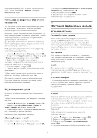 Чтобы разблокировать канал, выделите заблокированный 
канал в списке, нажмите  OPTIONS и выберите 
Разблокировать канал. 
Использование возрастных ограничений 
на просмотр 
Для того чтобы дети не могли просматривать программы, 
не подходящие для их возраста, можно использовать 
функцию возрастных ограничений на просмотр. 
Некоторые станции цифрового вещания устанавливают для 
своих программ уровень возрастного ограничения. Если это 
значение равняется установленному или превышает его, 
программа будет заблокирована. 
Для просмотра заблокированной программы необходимо 
ввести код блокировки. Уровень возрастных ограничений 
устанавливается для всех каналов. 
Чтобы установить возрастное ограничение на просмотр, 
выполните следующие действия. 
1 - Нажмите , выберите пункт Установка и нажмите OK. 
2 - Выберите пункт Настройки спутника > Защита от детей 
> Ограниченный просмотр, а затем нажмите OK. 
3 - Введите 4-значный код блокировки от детей и 
подтвердите операцию. После этого можно установить 
возрастные ограничения на просмотр. 
4 - Установите возраст и нажмите OK. 
5 - Нажмите  (если потребуется, несколько раз), чтобы 
закрыть меню. 
Чтобы отключить возрастные ограничения на просмотр, 
выберите в настройках ограничений пункт Нет. 
При попытке просмотра появится запрос на ввод кода. 
Некоторые операторы блокируют программы только с 
более высоким уровнем ограничения. 
Код блокировки от детей 
Вы можете установить или изменить код блокировки от 
детей. 
Чтобы установить или изменить код, выполните следующие 
действия. 
1 - Нажмите , выберите пункт Установка и нажмите OK. 
2 - Выберите пункт Настройки спутника > Защита от 
детей > Изменить код, а затем нажмите OK. 
3 - Если код блокировки от детей уже установлен, введите 
его, а затем дважды введите новый код. 
После этого будет действовать новый код. 
Забыли код блокировки от детей? 
Если вы забыли код, вы можете установить новый. 
1 - Нажмите , выберите пункт Установка и нажмите OK. 
2 - Выберите пункт Настройки спутника > Защита от детей 
> Изменить код, а затем нажмите OK. 
3 - Введите универсальный код 8888. 
4 - Введите новый код блокировки от детей, а затем 
повторите его для подтверждения. 
8.5 
Настройка спутниковых каналов 
Установка спутников 
Сведения об установке спутников 
В этом телевизоре имеется встроенный спутниковый 
ресивер DVB-S/DVB-S2. Кабель от спутниковой антенны 
можно подключать непосредственно к телевизору. Для 
этого используется коаксиальный кабель с соответствующим 
разъемом. Перед началом установки проверьте ориентацию 
спутниковой антенны. 
До 4 спутников 
Этот телевизор позволяет установить до 4 спутников (4 
LNB). Выберите точное количество добавляемых спутников 
и запустите процесс установки. Это позволит быстрее 
завершить настройку. 
Unicable 
Для подключения спутниковой антенны можно 
использовать систему Unicable. Перед началом установки 
через систему Unicable укажите количество спутников: 1 или 
2. 
MDU – Multi-Dwelling-Unit 
Спутниковый ресивер этого телевизора поддерживает блок 
MDU для спутников Astra, а также Digiturk для спутников 
Eutelsat. Блок MDU для спутников Türksat не 
поддерживается. 
Установка 
Установить спутники можно при первоначальной настройке 
телевизора. Установка спутников выполняется после 
настройки телеканалов. Если вы планируете смотреть только 
спутниковые каналы, настройку телеканалов можно 
пропустить. 
Установку каналов можно в любой момент запустить в меню 
"Настройка". 
Чтобы установить спутниковые каналы, выполните 
следующие действия. 
1 - Нажмите , выберите пункт Установка и нажмите OK. 
2 - Выберите пункт Поиск спутника и нажмите OK. 
3 - Выберите пункт Установить спутниковые каналы и 
нажмите OK. 
4 - На экране телевизора отобразятся текущие настройки 
39 
 