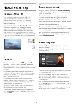 1 
Новый телевизор 
1.1 
Телевизор Ultra HD 
Этот телевизор оснащен дисплеем Ultra HD. Его 
разрешение в четыре раза превосходит разрешение 
обычных HD-дисплеев. Ultra HD — это 8 миллионов 
пикселов для самого четкого и реалистичного изображения 
на экране телевизора. 
Кроме того, новый процессор Ultra Pixel HD непрерывно 
преобразует входящий сигнал телевизора, повышая 
разрешение изображения до Ultra HD. Вы сможете 
наслаждаться невероятно качественным изображением 
сразу после включения телевизора или смотреть видео с 
исходным разрешением Ultra HD через подключение HDMI 
4. Ultra HD всегда обеспечивает четкое изображение даже 
на большом экране. 
1.2 
Smart TV 
Подключите этот светодиодный ТВ Philips Smart LED к 
Интернету и откройте для себя новый мир телевидения. 
Для этого можно установить кабельное соединение с 
маршрутизатором или создать беспроводное подключение 
к сети Wi-Fi. 
Если телевизор подключен к домашней сети, с помощью 
планшетного ПК можно просматривать на большом экране 
фотографии со смартфона и видеофильмы с компьютера и 
даже управлять телевизором. 
Если телевизор подключен к Интернету, можно брать 
напрокат видеофильмы в специальном интернет-магазине, 
читать электронный телегид или записывать любимые 
телепередачи на жесткий диск USB. 
Приложения службы Smart TV предоставляют огромное 
разнообразие развлечений и удобных услуг. 
Для получения более подробной информации выберите 
пункт Руководство, нажмите  Ключевые слова и найдите 
пункт Smart TV. 
1.3 
Галерея приложений 
В разделе Smart TV откройте пункт Галерея приложений, 
чтобы найти интересные приложения — специальные веб- 
сайты для телевизора. 
Здесь доступны приложения для просмотра видео с 
YouTube, чтения местных газет, сетевого просмотра 
фотографий, общения в Facebook, Twitter и т. д. 
Некоторые приложения позволяют брать напрокат фильмы 
в интернет-магазинах и приложениях или 
смотреть пропущенные телепередачи. 
Если же в галерее приложений не окажется нужной 
информации, ее можно найти в Интернете непосредственно 
на экране телевизора. 
Для получения более подробной информации выберите 
пункт Руководство, нажмите  Ключевые слова и найдите 
пункт Галерея приложений. 
1.4 
Видео напрокат 
Для того чтобы взять видео напрокат, не потребуется 
выходить из дома – 
достаточно арендовать фильм в специальном региональном 
интернет-магазине. 
Запустите Smart TV и добавьте приложение видеомагазина 
на главную страницу Smart TV. 
Откройте приложение видеомагазина, создайте свою 
учетную запись, выберите фильм и запустите просмотр. 
Вам не придется ждать загрузки — показ фильма начнется 
незамедлительно*. 
Для получения более подробной информации выберите 
пункт Руководство, нажмите  Ключевые слова и найдите 
пункт Видео напрокат. 
* В зависимости от параметров службы потоковой передачи 
видео, используемой выбранным видеомагазином. 
4 
 