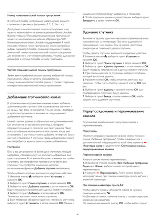Номер пользовательской полосы пропускания 
В системе Unicable необходимо указать номер каждого 
спутникового ресивера (например, 0, 1, 2, 3 и т. д.). 
Доступные пользовательские полосы пропускания и их 
частоты можно найти на коммутационном блоке Unicable. 
Вместо термина "Пользовательская полоса пропускания" 
может использоваться английская аббревиатура "UB". 
Коммутационные блоки Unicable поддерживают 4 или 8 
пользовательских полос пропускания. Если в настройках 
выбран параметр Unicable, телевизор предложит указать 
уникальный номер пользовательской полосы пропускания 
для встроенного спутникового ресивера. Номера для разных 
ресиверов в системе Unicable не могут совпадать. 
Частота пользовательской полосы пропускания 
Затем вам потребуется указать частоту выбранной полосы 
пропускания. Обычно частоты указываются на 
коммутационном блоке Unicable рядом с соответствующим 
номером пользовательской полосы пропускания. 
Добавление спутникового канала 
К установленным спутниковым каналам можно добавить 
дополнительные спутники. Уже установленные спутники и 
их каналы при этом не меняются. Тем не менее, некоторые 
операторы спутникового вещания не поддерживают 
добавление спутников. 
Новый спутник должен отображаться как дополнительный. 
Он отличается от основного спутника, с которого 
передаются каналы по подписке или пакет каналов. Чаще 
всего эта функция используется в тех случаях, когда уже 
установлено 3 спутника и нужно добавить четвертый. Если у 
вас уже установлено 4 спутника, перед добавлением нового 
вам потребуется удалить один из ранее добавленных. 
Настройки 
Если у вас установлено не более двух спутников, текущие 
настройки установки могут не допускать добавление еще 
одного спутника. Если вам необходимо изменить настройки 
установки, вам потребуется повторно установить все 
спутники. Если требуется изменение настроек, 
использование функции Добавить спутник невозможно. 
Чтобы добавить спутник, выполните следующие действия. 
1. Нажмите кнопку , выберите пункт Установка и 
нажмите OK. 
2. Выберите пункт Поиск спутника, а затем нажмите OK. 
3. Выберите пункт Добавить спутник, а затем нажмите OK. 
Будут показаны установленные в данный момент спутники. 
4. Выберите пункт Добавить, а затем нажмите OK. 
Телевизор выполнит поиск новых спутников. 
5. Если телевизор обнаружил один или несколько спутников, 
выберите пункт Установить, а затем нажмите OK. Каналы с 
найденных спутников будут добавлены в телевизор. 
6. Чтобы сохранить каналы и радиостанции, выберите пункт 
Завершить, а затем нажмите OK. 
Удаление спутника 
Вы можете удалить один или несколько спутников из числа 
установленных на телевизоре. При этом удаляются и 
принимаемые с них каналы. Тем не менее, некоторые 
операторы не позволяют удалять спутники. 
Чтобы удалить спутники, выполните следующие действия. 
1. Нажмите кнопку , выберите пункт Установка и 
нажмите OK. 
2. Выберите пункт Поиск спутника, а затем нажмите OK. 
3. Выберите пункт Удалить спутники, а затем нажмите OK. 
Будут показаны установленные в данный момент спутники. 
4. При помощи кнопок со стрелками выберите спутники, 
который вы хотите удалить. 
5. Нажмите кнопку OK, чтобы отметить спутники для 
удаления. Чтобы снять отметку, нажмите кнопку OK еще 
раз. 
6. Выберите пункт Удалить и нажмите кнопку OK для 
подтверждения. Спутники будут удалены. 
7. Выберите пункт Выход, а затем нажмите OK, чтобы 
закрыть окно удаления спутников. 
Переупорядочение и переименование 
каналов 
Спутниковые каналы можно переупорядочивать и 
переименовывать. 
Переупоряд. 
Изменить порядок следования каналов можно только в 
списке "Любимые программы". Чтобы ознакомиться с 
дополнительной информацией по этой теме, нажмите  
Ключевые слова и найдите пункт Спутниковые каналы, 
переупорядочение каналов. 
Переименование каналов 
Каналы в списке можно переименовать. 
1. В одном из списков каналов (Все, Любимые программы, 
Радио или Новые) выберите канал, который нужно 
переименовать. 
2. Нажмите  Переименовать. Текст можно вводить 
непосредственно при помощи клавиатуры пульта ДУ или с 
экранной клавиатуры. 
При помощи клавиатуры пульта ДУ 
Чтобы удалить символ, установите курсор за нужным 
символом и нажмите . 
Чтобы ввести символ, нажмите кнопку с соответствующим 
символом на клавиатуре. 
По завершении нажмите кнопку ОК, чтобы выбрать пункт 
41 
 