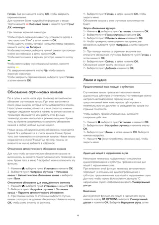 Готово. Еще раз нажмите кнопку ОК, чтобы завершить 
переименование. 
Для получения более подробной информации о вводе 
текста нажмите  Ключевые слова и найдите пункт Пульт 
ДУ, клавиатура. 
При помощи экранной клавиатуры 
Чтобы открыть экранную клавиатуру, установите курсор в 
текстовое поле "Имя", а затем нажмите OK. 
Чтобы удалить символ, который находится перед курсором, 
нажмите кнопку  Backspace. 
Чтобы ввести символ, выберите нужный символ при помощи 
кнопок со стрелками, а затем нажмите OK. 
Чтобы ввести символ в верхнем регистре, нажмите кнопку 
. 
Чтобы ввести цифру или специальный символ, нажмите 
кнопку . 
По завершении нажмите кнопку , чтобы закрыть 
экранную клавиатуру. 
Чтобы завершить переименование, выберите пункт Готово, 
а затем нажмите OK. 
Обновление спутниковых каналов 
Раз в сутки, в шесть часов утра, телевизор автоматически 
обновляет спутниковые каналы. При этом выполняется 
поиск новых каналов, которые затем добавляются в список. 
Недоступные каналы удаляются, а если оператор изменил 
порядок следования каналов в пакете, то список каналов на 
телевизоре обновляется. Для работы этой функции 
телевизор должен находиться в режиме ожидания. Кроме 
того, вы можете самостоятельно запустить обновление 
каналов в любой удобный для вас момент. 
Новые каналы, обнаруженные при обновлении, помечаются 
буквой N и добавляются в список каналов Новые. Кроме 
того, они появляются и в списке всех каналов. Новые каналы 
сохраняются в списке "Новые" до тех пор, пока вы не 
включите их или не добавите в избранное. 
Отключение автоматического обновления каналов 
Для того чтобы автоматическое обновление каналов не 
выполнялось, вы можете полностью выключать телевизор на 
ночь. Кроме того, в меню "Настройка" можно отключить эту 
функцию. 
1 - Нажмите , выберите пункт Установка и нажмите OK. 
2 - Выберите пункт Настройки спутника > Установка 
канала > Автоматическое обновление канала и выберите 
пункт Выкл. 
Отключение обновления для определенного спутника 
1 - Нажмите , выберите пункт Установка и нажмите OK. 
2 - Выберите пункт Настройки спутника > Установка 
канала > Параметр автоматического обновления. 
3 - При помощи кнопок со стрелками выберите спутник, 
каналы с которого не должны обновляться. Нажмите кнопку 
OK, чтобы снять отметку со спутника. 
4 - Выберите пункт Готово, а затем нажмите OK, чтобы 
закрыть меню. 
Обновление каналов с этих спутников выполняться не 
будет. 
Запуск обновления вручную 
1 - Нажмите , выберите пункт Установка и нажмите OK. 
2 - Выберите пункт Поиск спутника и нажмите OK. 
3 - Выберите пункт Обновить каналы и нажмите OK. 
4 - Чтобы проверить, какие спутники настроены для 
обновления, выберите пункт Настройки, а затем нажмите 
OK. 
5 - При помощи кнопок со стрелками включите или 
отключите обновление спутников. Выберите пункт Готово, а 
затем нажмите OK. 
6 - Выберите пункт Сейчас, а затем нажмите OK. 
Обновление может занять несколько минут. 
7 - Выберите пункт Добавить и нажмите OK. 
Языки и аудио 
Предпочитаемый язык передач и субтитров 
Спутниковые каналы предлагают несколько языков 
аудиосигнала, субтитров и телетекста. На телевизоре можно 
настроить автоматическое переключение на 
предпочитаемый вами язык передач, субтитровых и 
телетекста, если он доступен на определенном канале или 
странице телетекста. 
Чтобы выбрать предпочитаемый язык, выполните 
следующие действия. 
1 - Нажмите , выберите пункт Установка и нажмите OK. 
2 - Выберите пункт Настройки спутника и нажмите кнопку 
ОК. 
3 - Выберите пункт Языки, а затем нажмите ОК. Выберите 
нужную настройку. 
4 - Нажмите  (если потребуется, несколько раз), чтобы 
закрыть меню. 
Аудио для людей с нарушениями слуха 
Некоторые телеканалы поддерживают специальное 
аудиосопровождение и субтитры, предназначенные для 
людей с нарушениями слуха. 
При включении этой функции телевизор автоматически 
переходит на специальное аудиосопровождение и 
субтитры, предназначенные для людей с нарушениями слуха. 
Для того чтобы можно было включить функцию "С 
нарушениями слуха", необходимо включить Универсальный 
доступ. 
Включение 
Для включения функции для людей с нарушением слуха 
нажмите кнопку  OPTIONS, выберите Универсальный 
доступ и нажмите OK. Выберите Нарушения слуха, затем 
42 
 