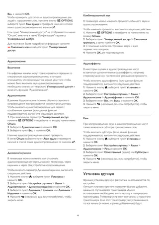 Вкл. и нажмите OK. 
Чтобы проверить, доступно ли аудиосопровождение для 
людей с нарушением слуха, нажмите кнопку  OPTIONS, 
выберите пункт Язык аудио и проверьте наличие в списке 
языка аудиосопровождения со значком . 
Если пункт "Универсальный доступ" не отображается в меню 
"Опции", включите в меню "Конфигурация" параметр 
Универсальный доступ. 
Для получения более подробной информации нажмите 
 Ключевые слова и найдите пункт Универсальный 
доступ. 
Аудиоописание 
Включение 
На цифровых каналах могут транслироваться передачи со 
специальным аудиосопровождением, в котором 
описывается, что происходит на экране. Для того чтобы 
можно было включить звук аудиосопровождения, 
необходимо сначала активировать Универсальный доступ и 
включить функцию "Аудиоописание". 
Аудиоописание 
В режиме Аудиоописание помимо обычного звукового 
сопровождения воспроизводятся комментарии диктора. 
Чтобы включить аудиосопровождение для людей с 
ослабленным зрением (если данная функция 
поддерживается), выполните следующие действия. 
1. При включенном параметре Универсальный доступ 
нажмите  OPTIONS и перейдите на вкладку панели меню 
Опции. 
2. Выберите Аудиоописание и нажмите OK. 
3. Выберите пункт Вкл. и нажмите OK. 
Наличие аудиосопровождения можно проверить. 
В меню Опции выберите пункт Язык аудио и проверьте 
наличие в списке языка аудиосопровождения со значком . 
Динамики/наушники 
В телевизоре можно включать или отключать 
аудиосопровождение через динамики телевизора, через 
наушники и через оба устройства воспроизведения. 
Чтобы включить параметр Динамики/наушники, выполните 
следующие действия. 
1. Нажмите кнопку , выберите пункт Установка и 
нажмите OK. 
2. Выберите пункт Настройки спутника > Языки > 
Аудиоописание > Динамики/наушники и нажмите OK. 
3. Выберите пункт Динамики, Наушники или Динамики + 
Наушники и нажмите OK. 
4. Нажмите  (несколько раз, если потребуется), чтобы 
закрыть меню. 
Комбинированный звук 
В телевизоре можно изменить громкость обычного звука и 
аудиосопровождения. 
Чтобы изменить громкость, выполните следующие действия. 
1. Нажмите  OPTIONS и перейдите на панели меню на 
вкладку Опции. 
2. Выберите пункт Универсальный доступ > Смешанная 
громкость, а затем нажмите OK. 
3. С помощью кнопок со стрелками вверх и вниз 
переместите ползунок. 
4. Нажмите OK для подтверждения. 
Аудиоэффекты 
В некоторых случаях в аудиоспровождении могут 
встречаться дополнительные аудиоэффекты, например 
стереозвучание или постепенное уменьшение громкости. 
Чтобы включить аудиоэффекты (если данная функция 
поддерживается), выполните следующие действия. 
1. Нажмите кнопку , выберите пункт Установка и 
нажмите OK. 
2. Выберите пункт Настройки спутника > Языки > 
Аудиоописание > Аудиоэффекты и нажмите OK. 
3. Выберите пункт Вкл. или Выкл. и нажмите OK. 
4. Нажмите  (несколько раз, если потребуется), чтобы 
закрыть меню. 
Речь 
При воспроизведении речи в аудиосопровождении могут 
также включаться субтитры произносимых слов. 
Чтобы включить субтитры (если данная функция 
поддерживается), выполните следующие действия. 
1. Нажмите кнопку , выберите пункт Установка и 
нажмите OK. 
2. Выберите пункт Настройки спутника > Языки > 
Аудиоописание > Речь и нажмите OK. 
3. Выберите пункт Описательный (аудио) или Субтитры и 
нажмите OK. 
4. Нажмите  (несколько раз, если потребуется), чтобы 
закрыть меню. 
Установка вручную 
Функция установки вручную рассчитана на специалистов по 
настройке. 
Функция установки вручную позволяет быстро добавлять 
каналы со спутникового транспондера. Для ее 
использования необходимо знать частоту и поляризацию 
транспондера. Телевизор установит все каналы с указанного 
транспондера. Если этот транспондер уже устанавливался, 
то все каналы (и новые, и ранее добавленные) будут 
43 
 
