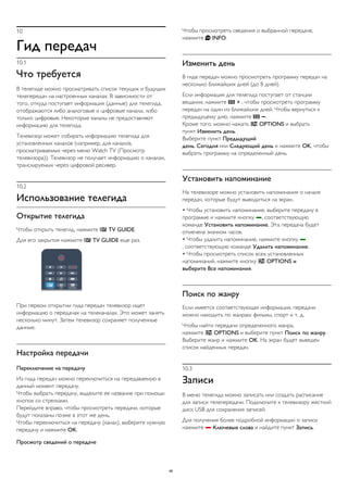 10 
Гид передач 
10.1 
Что требуется 
В телегиде можно просматривать список текущих и будущих 
телепередач на настроенных каналах. В зависимости от 
того, откуда поступает информация (данные) для телегида, 
отображаются либо аналоговые и цифровые каналы, либо 
только цифровые. Некоторые каналы не предоставляют 
информацию для телегида. 
Телевизор может собирать информацию телегида для 
установленных каналов (например, для каналов, 
просматриваемых через меню Watch TV (Просмотр 
телевизора)). Телевизор не получает информацию о каналах, 
транслируемых через цифровой ресивер. 
10.2 
Использование телегида 
Открытие телегида 
Чтобы открыть телегид, нажмите  TV GUIDE. 
Для его закрытия нажмите  TV GUIDE еще раз. 
При первом открытии гида передач телевизор ищет 
информацию о передачах на телеканалах. Это может занять 
несколько минут. Затем телевизор сохраняет полученные 
данные. 
Настройка передачи 
Переключение на передачу 
Из гида передач можно переключиться на передаваемую в 
данный момент передачу. 
Чтобы выбрать передачу, выделите ее название при помощи 
кнопок со стрелками. 
Перейдите вправо, чтобы просмотреть передачи, которые 
будут показаны позже в этот же день. 
Чтобы переключиться на передачу (канал), выберите нужную 
передачу и нажмите OK. 
Просмотр сведений о передаче 
Чтобы просмотреть сведения о выбранной передаче, 
нажмите  INFO. 
Изменить день 
В гиде передач можно просмотреть программу передач на 
несколько ближайших дней (до 8 дней). 
Если информация для телегида поступает от станции 
вещания, нажмите  + , чтобы просмотреть программу 
передач на один из ближайших дней. Чтобы вернуться к 
предыдущему дню, нажмите  . 
Кроме того, можно нажать  OPTIONS и выбрать 
пункт Изменить день. 
Выберите пункт Предыдущий 
день, Сегодня или Следующий день и нажмите OK, чтобы 
выбрать программу на определенный день. 
Установить напоминание 
На телевизоре можно установить напоминания о начале 
передач, которые будут выводиться на экран. 
• Чтобы установить напоминание, выберите передачу в 
программе и нажмите кнопку , соответствующую 
команде Установить напоминание. Эта передача будет 
отмечена значком часов. 
• Чтобы удалить напоминание, нажмите кнопку  
, соответствующую команде Удалить напоминание. 
• Чтобы просмотреть список всех установленных 
напоминаний, нажмите кнопку  OPTIONS и 
выберите Все напоминания. 
Поиск по жанру 
Если имеется соответствующая информация, передачи 
можно находить по жанрам: фильмы, спорт и т. д. 
Чтобы найти передачи определенного жанра, 
нажмите  OPTIONS и выберите пункт Поиск по жанру. 
Выберите жанр и нажмите OK. На экран будет выведен 
список найденных передач. 
10.3 
Записи 
В меню телегида можно записать или создать расписание 
для записи телепередачи. Подключите к телевизору жесткий 
диск USB для сохранения записей. 
Для получения более подробной информации о записи 
нажмите  Ключевые слова и найдите пункт Запись. 
46 
 