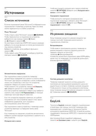 11 
Источники 
11.1 
Список источников 
В списке подключений (меню "Источник") отображаются все 
подключенные к телевизору устройства. Через это меню 
можно переключиться на любое устройство. 
Меню "Источник" 
Чтобы открыть меню "Источник", нажмите  SOURCES. 
Чтобы переключиться на подключенное устройство, 
выберите его при помощи стрелок  (Влево) 
или  (Вправо) и нажмите OK. 
На некоторых устройствах (HDMI CEC) можно напрямую 
выбирать те или иные функции из списка, расположенного 
под значком устройства. 
Выберите устройство, затем выберите функцию и 
нажмите OK. 
Чтобы закрыть меню "Источник", не выбирая устройство, 
повторно нажмите  SOURCES. 
Автоматическое определение 
При подключении нового устройства телевизор 
автоматически определяет его и вносит в список в меню 
"Источник". Для каждого устройства в списке отображается 
значок (тип устройства) и имя. Если тип устройства 
определен неверно, его можно изменить. 
Чтобы изменить тип устройства, нажмите  Изменить 
тип, выберите нужный тип и нажмите OK. 
Если имя устройства определено неверно (или требуется 
изменить имя), нажмите  Переименовать. С помощью 
клавиатуры пульта ДУ введите новое имя. 
Если тип устройства определен правильно, им удобнее 
пользоваться. От типа устройства зависит стиль звука и 
изображения, разрешение, часть настроек и 
местоположение в меню "Источник". 
При подключении нового устройства к телевизору значок 
устройства переходит на переднюю панель меню 
"Источник". 
Если телевизор не определяет устройство автоматически, 
выберите соответствующее подключение и измените тип и 
имя устройства. 
Исходное имя и значок 
Чтобы восстановить исходное имя и значок устройства, 
нажмите  OPTIONS. Выберите пункт Исходное имя и 
значок и нажмите ОК. 
Сканировать подключения 
Чтобы выполнить повторное сканирование всех 
подключений телевизора и обновить меню "Источник", 
нажмите  OPTIONS. Выберите пункт Поиск 
подключений и нажмите ОК. 
11.2 
Из режима ожидания 
Когда телевизор находится в режиме ожидания, при 
помощи пульта ДУ телевизора можно включить 
подключенное устройство. 
Воспроизведение 
Чтобы вывести проигрыватель дисков и телевизор из 
режима ожидания и запустить просмотр диска или 
передачи, нажмите на пульте ДУ 
телевизора  (Воспроизведение). 
Устройство должно быть подключено через HDMI-кабель; 
кроме того, на телевизоре и на устройстве должна быть 
включена функция HDMI CEC. 
Система домашнего кинотеатра 
Телевизор позволяет включить систему домашнего 
кинотеатра для прослушивания музыкального диска или 
радиостанции и оставить телевизор в режиме ожидания. 
Чтобы включить только систему домашнего кинотеатра, 
когда телевизор находится в режиме ожидания, на пульте 
ДУ телевизора нажмите  SOURCES. 
11.3 
EasyLink 
Технология EasyLink позволяет управлять подключенными 
устройствами при помощи пульта ДУ телевизора. Для 
взаимодействия с устройствами в технологии EasyLink 
используется подключение HDMI CEC. Устройства должны 
поддерживать технологию HDMI CEC и подключаться через 
HDMI-разъем. 
Для получения более подробной информации 
нажмите  Ключевые слова и найдите пункт EasyLink. 
47 
 