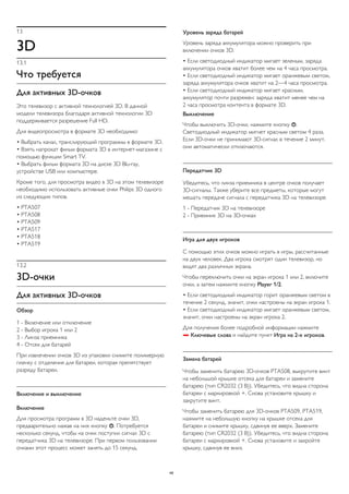 13 
3D 
13.1 
Что требуется 
Для активных 3D-очков 
Это телевизор с активной технологией 3D. В данной 
модели телевизора благодаря активной технологии 3D 
поддерживается разрешение Full HD. 
Для видеопросмотра в формате 3D необходимо: 
• Выбрать канал, транслирующий программы в формате 3D. 
• Взять напрокат фильм формата 3D в интернет-магазине с 
помощью функции Smart TV. 
• Выбрать фильм формата 3D на диске 3D Blu-ray, 
устройстве USB или компьютере. 
Кроме того, для просмотра видео в 3D на этом телевизоре 
необходимо использовать активные очки Philips 3D одного 
из следующих типов. 
• PTA507 
• PTA508 
• PTA509 
• PTA517 
• PTA518 
• PTA519 
13.2 
3D-очки 
Для активных 3D-очков 
Обзор 
1 - Включение или отключение 
2 - Выбор игрока 1 или 2 
3 - Линза приемника 
4 - Отсек для батарей 
При извлечении очков 3D из упаковки снимите полимерную 
пленку с отделения для батареи, которая препятствует 
разряду батареи. 
Включение и выключение 
Включение 
Для просмотра программ в 3D наденьте очки 3D, 
предварительно нажав на них кнопку . Потребуется 
несколько секунд, чтобы на очки поступил сигнал 3D с 
передатчика 3D на телевизоре. При первом пользовании 
очками этот процесс может занять до 15 секунд. 
Уровень заряда батарей 
Уровень заряда аккумулятора можно проверить при 
включении очков 3D. 
• Если светодиодный индикатор мигает зеленым, заряда 
аккумулятора очков хватит более чем на 4 часа просмотра. 
• Если светодиодный индикатор мигает оранжевым светом, 
заряда аккумулятора очков хватит на 2—4 часа просмотра. 
• Если светодиодный индикатор мигает красным, 
аккумулятор почти разряжен: заряда хватит менее чем на 
2 часа просмотра контента в формате 3D. 
Выключение 
Чтобы выключить 3D-очки, нажмите кнопку . 
Светодиодный индикатор мигнет красным светом 4 раза. 
Если 3D-очки не принимают 3D-сигнал в течение 2 минут, 
они автоматически отключаются. 
Передатчик 3D 
Убедитесь, что линза приемника в центре очков получает 
3D-сигналы. Также уберите все предметы, которые могут 
мешать передаче сигнала с передатчика 3D на телевизоре. 
1 - Передатчик 3D на телевизоре 
2 - Приемник 3D на 3D-очках 
Игра для двух игроков 
С помощью этих очков можно играть в игры, рассчитанные 
на двух человек. Два игрока смотрят один телевизор, но 
видят два различных экрана. 
Чтобы переключить очки на экран игрока 1 или 2, включите 
очки, а затем нажмите кнопку Player 1/2. 
• Если светодиодный индикатор горит оранжевым светом в 
течение 2 секунд, значит, очки настроены на экран игрока 1. 
• Если светодиодный индикатор мигает оранжевым светом, 
значит, очки настроены на экран игрока 2. 
Для получения более подробной информации нажмите 
 Ключевые слова и найдите пункт Игра на 2-х игроков. 
Замена батарей 
Чтобы заменить батарею 3D-очков PTA508, выкрутите винт 
на небольшой крышке отсека для батареи и замените 
батарею (тип CR2032 (3 В)). Убедитесь, что видна сторона 
батареи с маркировкой +. Снова установите крышку и 
закрутите винт. 
Чтобы заменить батарею для 3D-очков PTA509, PTA519, 
нажмите на небольшую кнопку на крышке отсека для 
батареи и снимите крышку, сдвинув ее вверх. Замените 
батарею (тип CR2032 (3 В)). Убедитесь, что видна сторона 
батареи с маркировкой +. Снова установите и закройте 
крышку, сдвинув ее вниз. 
49 
 
