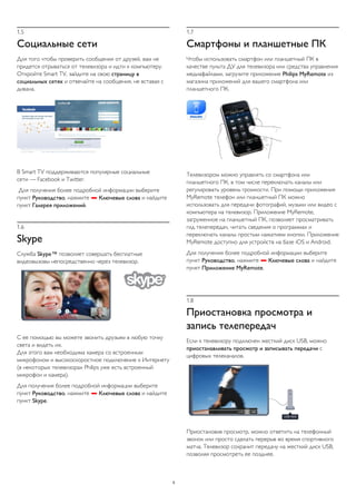 1.5 
Социальные сети 
Для того чтобы проверить сообщения от друзей, вам не 
придется отрываться от телевизора и идти к компьютеру. 
Откройте Smart TV, зайдите на свою страницу в 
социальных сетях и отвечайте на сообщения, не вставая с 
дивана. 
В Smart TV поддерживаются популярные социальные 
сети — Facebook и Twitter. 
Для получения более подробной информации выберите 
пункт Руководство, нажмите  Ключевые слова и найдите 
пункт Галерея приложений. 
1.6 
Skype 
Служба Skype™ позволяет совершать бесплатные 
видеовызовы непосредственно через телевизор. 
С ее помощью вы можете звонить друзьям в любую точку 
света и видеть их. 
Для этого вам необходима камера со встроенным 
микрофоном и высокоскоростное подключение к Интернету 
(в некоторых телевизорах Philips уже есть встроенный 
микрофон и камера). 
Для получения более подробной информации выберите 
пункт Руководство, нажмите  Ключевые слова и найдите 
пункт Skype. 
1.7 
Смартфоны и планшетные ПК 
Чтобы использовать смартфон или планшетный ПК в 
качестве пульта ДУ для телевизора или средства управления 
медиафайлами, загрузите приложение Philips MyRemote из 
магазина приложений для вашего смартфона или 
планшетного ПК. 
Телевизором можно управлять со смартфона или 
планшетного ПК, в том числе переключать каналы или 
регулировать уровень громкости. При помощи приложения 
MyRemote телефон или планшетный ПК можно 
использовать для передачи фотографий, музыки или видео с 
компьютера на телевизор. Приложение MyRemote, 
загруженное на планшетный ПК, позволяет просматривать 
гид телепередач, читать сведения о программах и 
переключать каналы простым нажатием кнопки. Приложение 
MyRemote доступно для устройств на базе iOS и Android. 
Для получения более подробной информации выберите 
пункт Руководство, нажмите  Ключевые слова и найдите 
пункт Приложение MyRemote. 
1.8 
Приостановка просмотра и 
запись телепередач 
Если к телевизору подключен жесткий диск USB, можно 
приостанавливать просмотр и записывать передачи с 
цифровых телеканалов. 
Приостановив просмотр, можно ответить на телефонный 
звонок или просто сделать перерыв во время спортивного 
матча. Телевизор сохранит передачу на жесткий диск USB, 
позволяя просмотреть ее позднее. 
5 
 