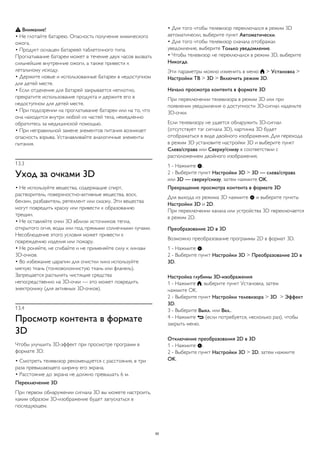  Внимание! 
• Не глотайте батарею. Опасность получения химического 
ожога. 
• Продукт оснащен батареей таблеточного типа. 
Проглатывание батареи может в течение двух часов вызвать 
сильнейшие внутренние ожоги, а также привести к 
летальному исходу. 
• Держите новые и использованные батареи в недоступном 
для детей месте. 
• Если отделение для батарей закрывается неплотно, 
прекратите использование продукта и держите его в 
недоступном для детей месте. 
• При подозрении на проглатывание батареи или на то, что 
она находится внутри любой из частей тела, немедленно 
обратитесь за медицинской помощью. 
• При неправильной замене элементов питания возникает 
опасность взрыва. Устанавливайте аналогичные элементы 
питания. 
13.3 
Уход за очками 3D 
• Не используйте вещества, содержащие спирт, 
растворитель, поверхностно-активные вещества, воск, 
бензин, разбавитель, репеллент или смазку. Эти вещества 
могут повредить краску или привести к образованию 
трещин. 
• Не оставляйте очки 3D вблизи источников тепла, 
открытого огня, воды или под прямыми солнечными лучами. 
Несоблюдение этого условия может привести к 
повреждению изделия или пожару. 
• Не роняйте, не сгибайте и не применяйте силу к линзам 
3D-очков. 
• Во избежание царапин для очистки линз используйте 
мягкую ткань (тонковолокнистую ткань или фланель). 
Запрещается распылять чистящие средства 
непосредственно на 3D-очки — это может повредить 
электронику (для активных 3D-очков). 
13.4 
Просмотр контента в формате 
3D 
Чтобы улучшить 3D-эффект при просмотре программ в 
формате 3D: 
• Смотреть телевизор рекомендуется с расстояния, в три 
раза превышающего ширину его экрана. 
• Расстояние до экрана не должно превышать 6 м. 
Переключение 3D 
При первом обнаружении сигнала 3D вы можете настроить, 
каким образом 3D-изображение будет запускаться в 
последующем. 
• Для того чтобы телевизор переключался в режим 3D 
автоматически, выберите пункт Автоматически. 
• Для того чтобы телевизор сначала отображал 
уведомление, выберите Только уведомление. 
• Чтобы телевизор не переключался в режим 3D, выберите 
Никогда. 
Эти параметры можно изменить в меню  > Установка > 
Настройки ТВ > 3D > Включить режим 3D. 
Начало просмотра контента в формате 3D 
При переключении телевизора в режим 3D или при 
появлении уведомления о доступности 3D-сигнал наденьте 
3D-очки. 
Если телевизору не удается обнаружить 3D-сигнал 
(отсутствует тэг сигнала 3D), картинка 3D будет 
отображаться в виде двойного изображения. Для перехода 
в режим 3D установите настройки 3D и выберите пункт 
Слева/справа или Сверху/снизу в соответствии с 
расположением двойного изображения. 
1 - Нажмите . 
2 - Выберите пункт Настройки 3D > 3D — слева/справа 
или 3D — сверху/снизу, затем нажмите OK. 
Прекращение просмотра контента в формате 3D 
Для выхода из режима 3D нажмите  и выберите пункты 
Настройки 3D и 2D. 
При переключении канала или устройства 3D переключается 
в режим 2D. 
Преобразование 2D в 3D 
Возможно преобразование программы 2D в формат 3D. 
1 - Нажмите . 
2 - Выберите пункт Настройки 3D > Преобразование 2D в 
3D. 
Настройка глубины 3D-изображения 
1 - Нажмите , выберите пункт Установка, затем 
нажмите OK. 
2 - Выберите пункт Настройки телевизора > 3D > Эффект 
3D. 
3 - Выберите Выкл. или Вкл.. 
4 - Нажмите  (если потребуется, несколько раз), чтобы 
закрыть меню. 
Отключение преобразования 2D в 3D 
1 - Нажмите . 
2 - Выберите пункт Настройки 3D > 2D, затем нажмите 
OK. 
50 
 