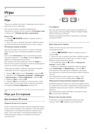 14 
Игры 
14.1 
Игра 
Подключив игровую приставку к телевизору, можно играть в 
различные игры на телевизоре. 
Для получения более подробной информации о 
подключении игровой консоли, нажмите  Ключевые слова 
и найдите пункт Игровая приставка, подключение. 
Начало игры 
1 - Нажмите  SOURCES, выберите игровую консоль и 
нажмите OK. 
2 - Запустите игру на игровой приставке и выберите режим 
многопользовательской сетевой игры или игры на двоих. 
Оптимальная игровая настройка 
Для игр, в которых нужна точность и скорость действия, 
перед началом игры на телевизоре выберите настройку 
Игра. 
Если в списке Источники (список подключений) игровая 
приставка добавлена с типом Игра, настройка Игра будет 
выбрана на телевизоре автоматически. 
Если игровая приставка добавлена в качестве плеера и в 
большинстве случаев используется в качестве проигрывателя 
дисков, не меняйте настройку Плеер. 
Чтобы вручную выбрать наиболее подходящие настройки 
телевизора, выполните следующие действия. 
1 - Нажмите , выберите пункт Установка и нажмите OK. 
2 - Выберите пункт Настройки телевизора > Изображение 
> Дополнительно > Стиль отображения и нажмите OK. 
3 - Выберите Игра и нажмите OK. 
4 - Нажмите  (если потребуется, несколько раз), чтобы 
закрыть меню. По окончании игры не забудьте установить 
для параметра Стиль отображения значение ТВ. 
14.2 
Игра для 2-х игроков 
Для активных 3D-очков 
Сведения об игре на 2-х игроков 
В игре с несколькими игроками в режиме разделения экрана 
можно настроить формат таким образом, чтобы оба экрана 
отображались в полноэкранном формате. Каждый игрок 
видит только свой экран в полноэкранном формате. Для 
отображения двух экранов в телевизоре используется 
технология 3D. 
Что требуется 
Для игры, рассчитанной на двух игроков, потребуются 2 
пары активных 3D-очков Philips PTA507, PTA508, PTA509, 
PTA517, PTA518 или PTA519. 
Игровая приставка должна быть подключена с помощью 
соединения HDMI. 
Запуск игры для 2-х игроков 
Чтобы запустить игру для двух игроков, выполните 
следующие действия. 
1 - Нажмите  SOURCES, выберите игровую консоль и 
нажмите OK. 
2 - Запустите игру на игровой приставке и выберите режим 
многопользовательской сетевой игры или игры на двоих. 
Выберите режим разделения экрана. 
3 - На телевизоре нажмите , выберите Игра для 2-х 
игроков и нажмите OK. 
4 - Выберите отображение разделения экрана во время 
игры: Слева/справа или Вверху/внизу и нажмите OK. В 
полноэкранном масштабе будут отображены два экрана. 
Для возможности просмотра двух разных экранов наденьте 
очки 3D. 
Для переключения очков на экран для игрока 1 или 2 
нажмите на очках кнопку выбора режима Player 1/2. 
Переключение между режимами разделения экрана 
В режиме разделения экрана для просмотра игрового меню 
или набранных очков можно переключаться между режимом 
разделения экрана для двух игроков и комбинированным 
режимом. 
Для переключения между режимами используйте кнопку 
OK на пульте ДУ телевизора. 
Выход из игры для двух игроков 
Чтобы выйти из режима разделения экрана для двух 
игроков, нажмите  и выберите другое действие. 
52 
 