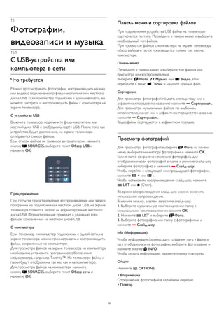 15 
Фотографии, 
видеозаписи и музыка 
15.1 
С USB-устройства или 
компьютера в сети 
Что требуется 
Можно просматривать фотографии, воспроизводить музыку 
или видео с подключенного флэш-накопителя или жесткого 
диска USB. Если компьютер подключен к домашней сети, вы 
можете смотреть и воспроизводить файлы с компьютера на 
экране телевизора. 
С устройства USB 
Включите телевизор, подключите флэш-накопитель или 
жесткий диск USB к свободному порту USB. После того как 
устройство будет распознано, на экране телевизора 
отобразится список файлов. 
Если список файлов не появился автоматически, нажмите 
кнопку  SOURCES, выберите пункт Обзор USB и 
нажмите OK. 
Предупреждение 
При попытке приостановления воспроизведения или записи 
программы на подключенном жестком диске USB, на экране 
телевизора появится запрос на форматирование жесткого 
диска USB. Форматирование приведет к удалению всех 
файлов, сохраненных на жестком диске USB. 
С компьютера 
Если телевизор и компьютер подключены к одной сети, на 
экране телевизора можно просматривать и воспроизводить 
файлы, сохраненные на компьютере. 
Для просмотра файлов на экране телевизора на компьютере 
необходимо установить программное обеспечение 
медиасервера, например Twonky™. На телевизоре файлы и 
папки будут отображены так же, как и на компьютере. 
Для просмотра файлов на компьютере нажмите 
кнопку  SOURCES, выберите пункт Обзор сети и 
нажмите OK. 
Панель меню и сортировка файлов 
При подключении устройства USB файлы на телевизоре 
сортируются по типу. Перейдите к панели меню и выберите 
необходимый тип файлов. 
При просмотре файлов с компьютера на экране телевизора 
обзор файлов и папок производится только так, как на 
компьютере. 
Панель меню 
Перейдите к панели меню и выберите тип файлов для 
просмотра или воспроизведения. 
Выберите  Фото,  Музыка или  Видео. Или 
перейдите в меню  Папки и найдите нужный файл. 
Сортировка 
Для просмотра фотографий по дате, месяцу, году или в 
алфавитном порядке по названию нажмите  Сортировать. 
Для просмотра музыкальных файлов по альбомам, 
исполнителю, жанру или в алфавитном порядке по названию 
нажмите  Сортировать. 
Видеофайлы сортируются в алфавитном порядке. 
Просмотр фотографий 
Для просмотра фотографий выберите  Фото на панели 
меню, выберите миниатюру фотографии и нажмите OK. 
Если в папке сохранено несколько фотографий, для 
отображения всех фотографий в папке в режиме слайд-шоу 
выберите фотографию и нажмите  Слайд-шоу. 
Чтобы перейти к следующей или предыдущей фотографии, 
нажмите  + или  -. 
Чтобы остановить воспроизведение слайд-шоу, нажмите 
 LIST или  (Стоп). 
Во время воспроизведения слайд-шоу можно включить 
музыкальное сопровождение. 
Включите музыку, а затем запустите слайд-шоу. 
1. Выберите музыкальную композицию или папку с 
музыкальными композициями и нажмите OK. 
2. Нажмите  LIST и выберите  Фото. 
3. Выберите фотографию или папку с фотографиями и 
нажмите  Слайд-шоу. 
Info (Информация) 
Чтобы информация (размер, дата создания, путь к файлу и 
пр.) отображалась на фотографии, выберите фотографию и 
нажмите кнопку  INFO. 
Чтобы скрыть информацию, нажмите кнопку повторно. 
Опции 
Нажмите  OPTIONS. 
• Вперемешку 
Отображение фотографий в случайном порядке. 
• Повтор 
53 
 