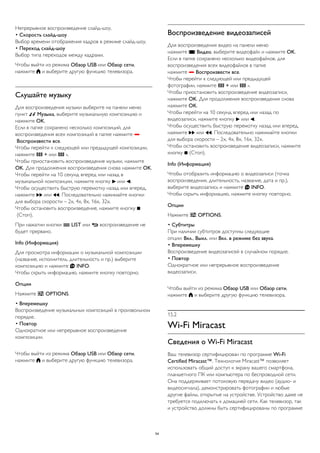 Непрерывное воспроизведение слайд-шоу. 
• Скорость слайд-шоу 
Выбор времени отображения кадров в режиме слайд-шоу. 
• Переход слайд-шоу 
Выбор типа переходов между кадрами. 
Чтобы выйти из режима Обзор USB или Обзор сети, 
нажмите  и выберите другую функцию телевизора. 
Слушайте музыку 
Для воспроизведения музыки выберите на панели меню 
пункт  Музыка, выберите музыкальную композицию и 
нажмите OK. 
Если в папке сохранено несколько композиций, для 
воспроизведения всех композиций в папке нажмите  
Воспроизвести все. 
Чтобы перейти к следующей или предыдущей композиции, 
нажмите  + или  -. 
Чтобы приостановить воспроизведение музыки, нажмите 
OK. Для продолжения воспроизведения снова нажмите OK. 
Чтобы перейти на 10 секунд вперед или назад в 
музыкальной композиции, нажмите кнопку  или . 
Чтобы осуществить быструю перемотку назад или вперед, 
нажмите  или . Последовательно нажимайте кнопки 
для выбора скорости – 2x, 4x, 8x, 16x, 32x. 
Чтобы остановить воспроизведение, нажмите кнопку  
(Стоп). 
При нажатии кнопки  LIST или  воспроизведение не 
будет прервано. 
Info (Информация) 
Для просмотра информации о музыкальной композиции 
(название, исполнитель, длительность и пр.) выберите 
композицию и нажмите  INFO. 
Чтобы скрыть информацию, нажмите кнопку повторно. 
Опции 
Нажмите  OPTIONS. 
• Вперемешку 
Воспроизведение музыкальных композиций в произвольном 
порядке. 
• Повтор 
Однократное или непрерывное воспроизведение 
композиции. 
Чтобы выйти из режима Обзор USB или Обзор сети, 
нажмите  и выберите другую функцию телевизора. 
Воспроизведение видеозаписей 
Для воспроизведения видео на панели меню 
нажмите  Видео, выберите видеофайл и нажмите OK. 
Если в папке сохранено несколько видеофайлов, для 
воспроизведения всех видеофайлов в папке 
нажмите  Воспроизвести все. 
Чтобы перейти к следующей или предыдущей 
фотографии, нажмите  + или  -. 
Чтобы приостановить воспроизведение видеозаписи, 
нажмите OK. Для продолжения воспроизведения снова 
нажмите OK. 
Чтобы перейти на 10 секунд вперед или назад по 
видеозаписи, нажмите кнопку  или . 
Чтобы осуществить быструю перемотку назад или вперед, 
нажмите  или . Последовательно нажимайте кнопки 
для выбора скорости – 2x, 4x, 8x, 16x, 32x. 
Чтобы остановить воспроизведение видеозаписи, нажмите 
кнопку  (Стоп). 
Info (Информация) 
Чтобы отобразить информацию о видеозаписи (точка 
воспроизведения, длительность, название, дата и пр.), 
выберите видеозапись и нажмите  INFO. 
Чтобы скрыть информацию, нажмите кнопку повторно. 
Опции 
Нажмите  OPTIONS. 
• Субтитры 
При наличии субтитров доступны следующие 
опции: Вкл., Выкл. или Вкл. в режиме без звука. 
• Вперемешку 
Воспроизведение видеозаписей в случайном порядке. 
• Повтор 
Однократное или непрерывное воспроизведение 
видеозаписи. 
Чтобы выйти из режима Обзор USB или Обзор сети, 
нажмите  и выберите другую функцию телевизора. 
15.2 
Wi-Fi Miracast 
Сведения о Wi-Fi Miracast 
Ваш телевизор сертифицирован по программе Wi-Fi 
Certified Miracast™. Технология Miracast™ позволяет 
использовать общий доступ к экрану вашего смартфона, 
планшетного ПК или компьютера по беспроводной сети. 
Она поддерживает потоковую передачу видео (аудио- и 
видеосигнала), демонстрировать фотографии и любые 
другие файлы, открытые на устройстве. Устройство даже не 
требуется подключать к домашней сети. Как телевизор, так 
и устройство должны быть сертифицированы по программе 
54 
 