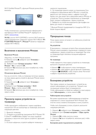 Wi-Fi Certified Miracast™, а функция Miracast должна быть 
включена. 
Чтобы ознакомиться с дополнительной информацией о 
сертификации Wi-Fi Certified Miracast™, перейдите по 
адресу www.wi-fi.org 
Wi-Fi®, логотип Wi-Fi CERTIFIED и логотип Wi-Fi являются 
зарегистрированными товарными знаками Wi-Fi Alliance. Wi- 
Fi CERTIFIED Miracast™ и Miracast™ являются товарными 
знаками Wi-Fi Alliance. 
Включение и выключение Miracast 
Включение Miracast 
Убедитесь, что Wi-Fi Miracast включен. 
1. Нажмите кнопку , выберите пункт Установка и 
нажмите OK. 
2. - Выберите пункт Сетевые настройки > Wi-Fi 
Miracast > Вкл. и нажмите OK. 
3. Нажмите  (несколько раз, если потребуется), чтобы 
закрыть меню. 
Отключение функции Miracast 
Если вы не хотите, чтобы на телевизор поступали запросы 
на показ экрана других устройств, функцию Miracast можно 
отключить. 
1. Нажмите кнопку , выберите пункт Установка и 
нажмите OK. 
2. Выберите пункт Сетевые настройки > Wi-Fi 
Miracast > Выкл., а затем нажмите OK. 
3. Нажмите  (несколько раз, если потребуется), чтобы 
закрыть меню. 
Просмотр экрана устройства на 
телевизоре 
Чтобы просмотреть изображение с экрана смартфона, 
планшетного ПК или компьютера на телевизоре, выполните 
следующие действия. 
1 - Включите телевизор. 
2 - Откройте на устройстве приложение Wi-Fi Miracast, Wi- 
Fi Direct™, Intel®Wireless Display* или иную подобную 
программу и запустите поиск других устройств с функцией 
Miracast. 
3 - В списке найденных устройств выберите телевизор и 
запросите подключение. 
4 - На телевизоре примите запрос на подключение. Если 
отобразится предложение ввести PIN-код с устройства, 
введите его при помощи клавиш с цифрами пульте ДУ. 
Кроме того, вам может быть предложено ввести PIN-код на 
устройстве. После установки подключения на телевизоре 
будет показано изображение с экрана устройства. 
5 - Выберите на устройстве видеозаписи, фотографии или 
файлы для показа на телевизоре. 
* Функция Miracast поддерживается стандартом WiFi 3.5 и 
более поздних версий. 
Прекращение показа 
Показ экрана можно остановить на мобильном устройстве 
или на телевизоре. 
На устройстве 
В приложении, с помощью которого была запущена функция 
Miracast, можно разорвать подключение и прекратить показ 
изображения с экрана устройства на телевизоре. При этом 
на телевизоре будет включена последняя выбранная 
программа. 
На телевизоре 
Чтобы прекратить показ экрана устройства на телевизоре, 
выполните следующие действия. 
• Нажмите , чтобы включить показ телепередачи. 
• Нажмите , чтобы выбрать другую функцию телевизора. 
• Нажмите  SOURCES, чтобы открыть меню "Источник" 
и выбрать подключенное устройство. 
Блокировка устройства 
При первом запросе на подключение с устройства вы 
можете заблокировать это устройство. Текущий и все 
последующие запросы будут игнорироваться. 
Чтобы заблокировать устройство, выберите в окне запроса 
пункт Заблокировать..., а затем нажмите OK. 
Разблокировка всех устройств 
Все ранее подключенные и заблокированные устройства 
сохраняются в списке подключений Wi-Fi Miracast. При 
очистке списка снимается блокировка со всех устройств. 
Чтобы снять блокировку со всех устройств, выполните 
следующие действия. 
1 - Нажмите , выберите пункт Установка и нажмите OK. 
2 - Выберите пункт Сетевые настройки > Сброс группы 
Miracast. 
3 - Нажмите OK, чтобы очистить список. 
4 - Нажмите  (если потребуется, несколько раз), чтобы 
закрыть меню. 
Блокировка ранее подключенного устройства 
55 
 