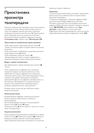 16 
Приостановка 
просмотра 
телепередачи 
Просмотр телевизионной программы можно приостановить 
и возобновить позже. Функция приостановки доступна 
только для цифровых каналов. Для записи трансляции 
необходимо подключить жесткий диск USB. Приостановить 
прием программы можно не дольше чем на 90 минут. 
Для получения более подробной информации нажмите 
 Ключевые слова и найдите пункт Жесткий диск USB. 
Приостановка или возобновление приема программы 
Чтобы приостановить трансляцию, нажмите кнопку  
(Пауза). На короткое время на экране появится индикатор 
выполнения. 
Чтобы восстановить отображение индикатора выполнения, 
снова нажмите кнопку  (Пауза). 
Чтобы возобновить просмотр, нажмите  
(Воспроизведение). Значок на экране информирует о 
просмотре программы, прием которой приостановлен. 
Возврат к прямой телетрансляции 
Для переключения к прямой телетрансляции нажмите  
(Стоп). 
После переключения на цифровой канал начинается 
сохранение передачи на внешний жесткий диск. При 
переключении на другой цифровой канал сохраняется 
трансляция нового канала, трансляция предыдущего канала 
стирается. При выборе подключенного устройства 
(проигрывателя Blu-ray или цифрового ресивера) запись на 
жесткий диск USB прерывается и сохраненная запись 
удаляется. При переключении телевизора в режим 
ожидания сохраненная запись также удаляется. 
Во время записи на жесткий диск USB приостановка 
вещания невозможна. 
Моментальный повтор 
Во время вещания цифровых телеканалов вы можете 
включить функцию моментального повторного 
воспроизведения. 
Для воспроизведения последних 10 секунд вещания 
нажмите кнопку  (Пауза),  (Влево). 
Нажимая на кнопку , можно перейти к началу или к концу 
записи телетрансляции. 
Индикатор выполнения 
Когда индикатор хода выполнения отображается на экране, 
нажмите кнопку  (Перемотка назад) или  (Перемотка 
вперед) для выбора начальной точки воспроизведения 
приостановленной трансляции. Используйте эти кнопки для 
изменения скорости перемотки. 
Примечания 
• Аудиоописание (комментарии) для людей с нарушениями 
зрения недоступно в режиме записи или приостановки 
просмотра телепередачи. 
• Телевизор поддерживает сохранение цифровых (DVB) 
субтитров канала в буфер. Буферизация субтитров 
текстовых служб недоступна. Для проверки доступности 
цифровых (DVB) субтитров настройте телеканал и нажмите 
кнопку  OPTIONS, затем выберите пункт Язык 
субтитров, чтобы отобразить список субтитров. 
Буферизация субтитров поддерживается только для языков, 
перед обозначением которых отображается значок DVB. 
57 
 